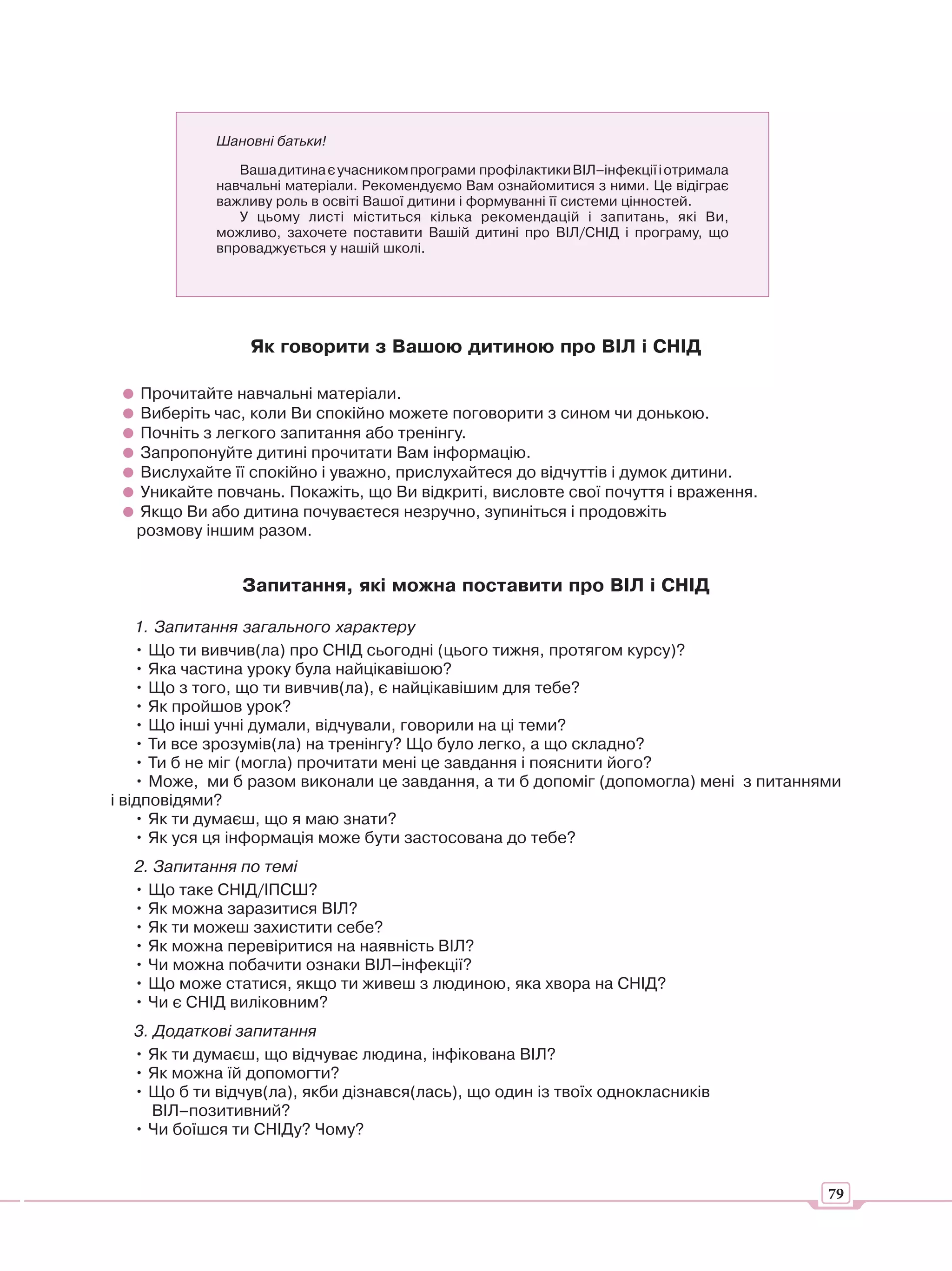 Шановні батьки!

               Ваша дитина є учасником програми профілактики ВІЛ–інфекції і отримала
            навчальні матеріали. Рекомендуємо Вам ознайомитися з ними. Це відіграє
            важливу роль в освіті Вашої дитини і формуванні її системи цінностей.
               У цьому листі міститься кілька рекомендацій і запитань, які Ви,
            можливо, захочете поставити Вашій дитині про ВІЛ/СНІД і програму, що
            впроваджується у нашій школі.




                 Як говорити з Вашою дитиною про ВІЛ і СНІД

   Прочитайте навчальні матеріали.
   Виберіть час, коли Ви спокійно можете поговорити з сином чи донькою.
   Почніть з легкого запитання або тренінгу.
   Запропонуйте дитині прочитати Вам інформацію.
   Вислухайте її спокійно і уважно, прислухайтеся до відчуттів і думок дитини.
   Уникайте повчань. Покажіть, що Ви відкриті, висловте свої почуття і враження.
   Якщо Ви або дитина почуваєтеся незручно, зупиніться і продовжіть
   розмову іншим разом.


                Запитання, які можна поставити про ВІЛ і СНІД

    1. Запитання загального характеру
    • Що ти вивчив(ла) про СНІД сьогодні (цього тижня, протягом курсу)?
    • Яка частина уроку була найцікавішою?
    • Що з того, що ти вивчив(ла), є найцікавішим для тебе?
    • Як пройшов урок?
    • Що інші учні думали, відчували, говорили на ці теми?
    • Ти все зрозумів(ла) на тренінгу? Що було легко, а що складно?
    • Ти б не міг (могла) прочитати мені це завдання і пояснити його?
    • Може, ми б разом виконали це завдання, а ти б допоміг (допомогла) мені з питаннями
і відповідями?
    • Як ти думаєш, що я маю знати?
    • Як уся ця інформація може бути застосована до тебе?
  2. Запитання по темі
  • Що таке СНІД/ІПСШ?
  • Як можна заразитися ВІЛ?
  • Як ти можеш захистити себе?
  • Як можна перевіритися на наявність ВІЛ?
  • Чи можна побачити ознаки ВІЛ–інфекції?
  • Що може статися, якщо ти живеш з людиною, яка хвора на СНІД?
  • Чи є СНІД виліковним?
  3. Додаткові запитання
  • Як ти думаєш, що відчуває людина, інфікована ВІЛ?
  • Як можна їй допомогти?
  • Що б ти відчув(ла), якби дізнався(лась), що один із твоїх однокласників
     ВІЛ–позитивний?
  • Чи боїшся ти СНІДу? Чому?


                                                                                       79
 