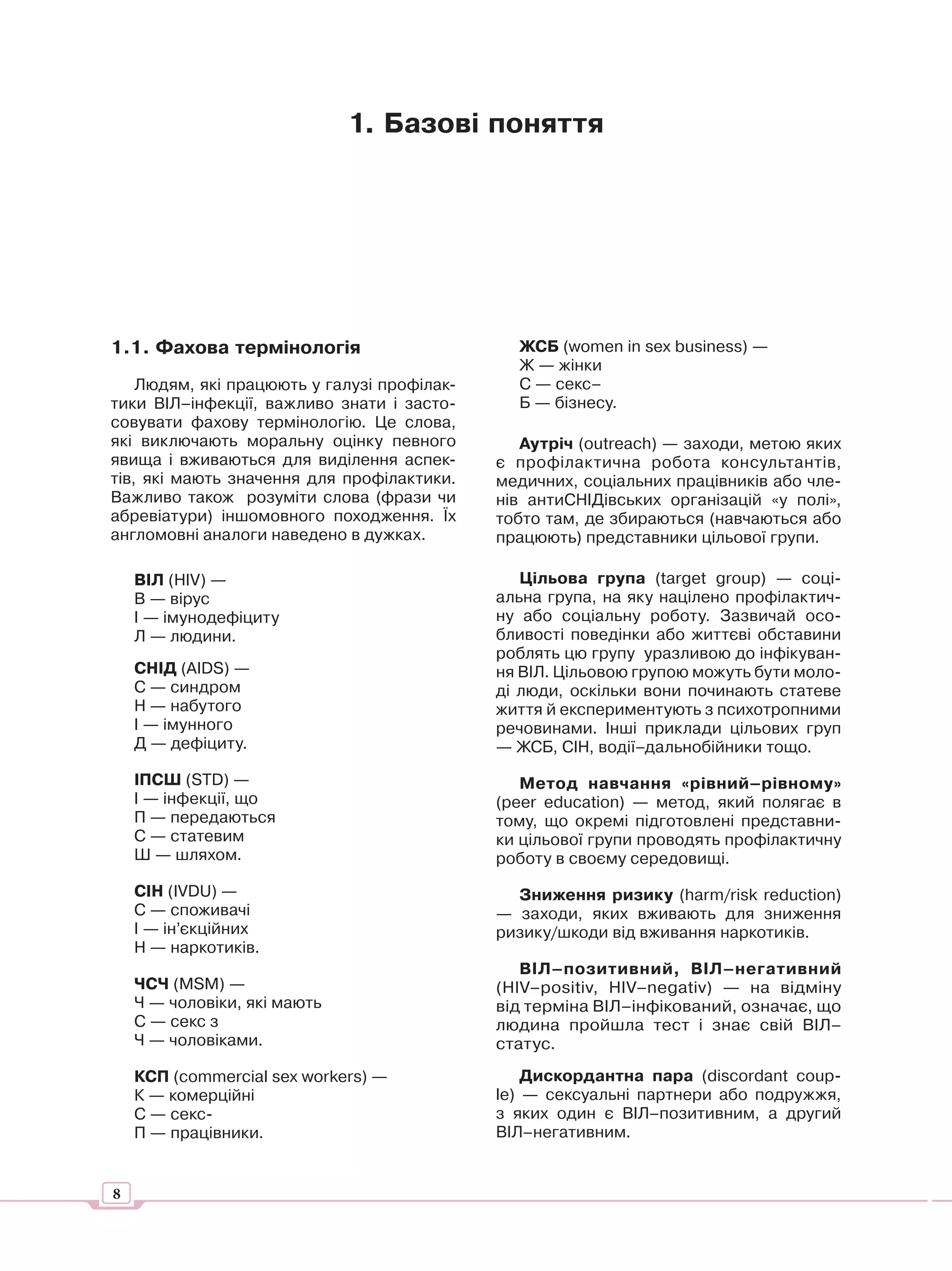 1. Базові поняття




1.1. Фахова термінологія                       ЖСБ (women in sex business) —
                                               Ж — жінки
    Людям, які працюють у галузі профілак-     С — секс–
тики ВІЛ–інфекції, важливо знати і засто-      Б — бізнесу.
совувати фахову термінологію. Це слова,
які виключають моральну оцінку певного          Аутріч (outreach) — заходи, метою яких
явища і вживаються для виділення аспек-      є профілактична робота консультантів,
тів, які мають значення для профілактики.    медичних, соціальних працівників або чле-
Важливо також розуміти слова (фрази чи       нів антиСНІДівських організацій «у полі»,
абревіатури) іншомовного походження. Їх      тобто там, де збираються (навчаються або
англомовні аналоги наведено в дужках.        працюють) представники цільової групи.

    ВІЛ (HIV) —                                 Цільова група (target group) — соці-
    В — вірус                                альна група, на яку націлено профілактич-
    І — імунодефіциту                        ну або соціальну роботу. Зазвичай осо-
    Л — людини.                              бливості поведінки або життєві обставини
                                             роблять цю групу уразливою до інфікуван-
    СНІД (AIDS) —                            ня ВІЛ. Цільовою групою можуть бути моло-
    С — синдром                              ді люди, оскільки вони починають статеве
    Н — набутого                             життя й експериментують з психотропними
    І — імунного                             речовинами. Інші приклади цільових груп
    Д — дефіциту.                            — ЖСБ, СІН, водії–дальнобійники тощо.
    ІПСШ (STD) —                                Метод навчання «рівний–рівному»
    І — інфекції, що                         (peer education) — метод, який полягає в
    П — передаються                          тому, що окремі підготовлені представни-
    С — статевим                             ки цільової групи проводять профілактичну
    Ш — шляхом.                              роботу в своєму середовищі.
    СІН (IVDU) —                               Зниження ризику (harm/risk reduction)
    C — споживачі                            — заходи, яких вживають для зниження
    І — ін’єкційних                          ризику/шкоди від вживання наркотиків.
    Н — наркотиків.
                                                ВІЛ–позитивний, ВІЛ–негативний
    ЧСЧ (MSM) —                              (HIV–positiv, HIV–negativ) — на відміну
    Ч — чоловіки, які мають                  від терміна ВІЛ–інфікований, означає, що
    С — секс з                               людина пройшла тест і знає свій ВІЛ–
    Ч — чоловіками.                          статус.
    КСП (commercial sex workers) —               Дискордантна пара (discordant coup-
    К — комерційні                           le) — сексуальні партнери або подружжя,
    С — секс-                                з яких один є ВІЛ–позитивним, а другий
    П — працівники.                          ВІЛ–негативним.


8
 