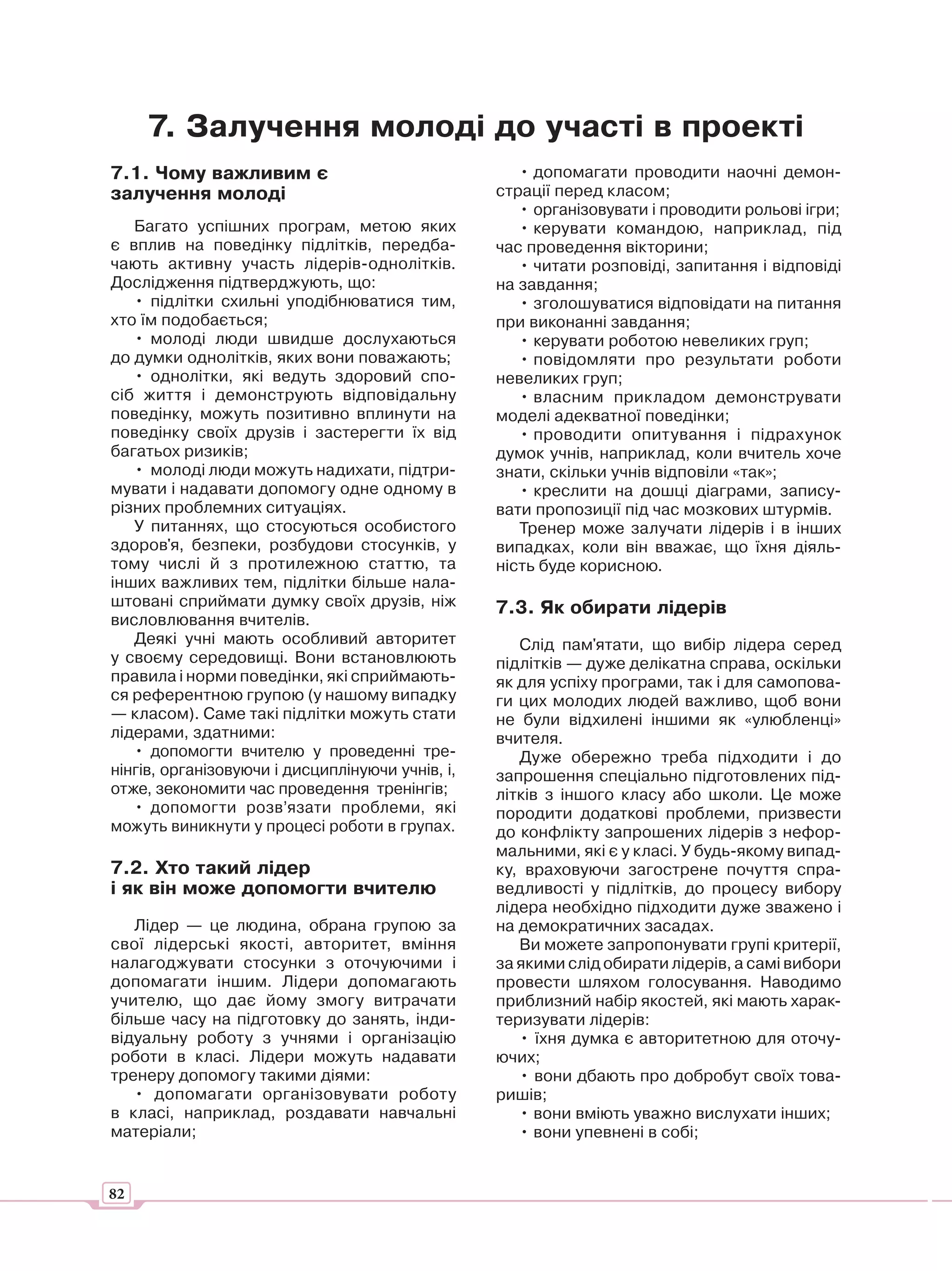 7. Залучення молоді до участі в проекті
7.1. Чому важливим є                                 • допомагати проводити наочні демон-
залучення молоді                                  страції перед класом;
                                                     • організовувати і проводити рольові ігри;
   Багато успішних програм, метою яких               • керувати командою, наприклад, під
є вплив на поведінку підлітків, передба-          час проведення вікторини;
чають активну участь лідерів-однолітків.             • читати розповіді, запитання і відповіді
Дослідження підтверджують, що:                    на завдання;
   • підлітки схильні уподібнюватися тим,            • зголошуватися відповідати на питання
хто їм подобається;                               при виконанні завдання;
   • молоді люди швидше дослухаються                 • керувати роботою невеликих груп;
до думки однолітків, яких вони поважають;            • повідомляти про результати роботи
   • однолітки, які ведуть здоровий спо-          невеликих груп;
сіб життя і демонструють відповідальну               • власним прикладом демонструвати
поведінку, можуть позитивно вплинути на           моделі адекватної поведінки;
поведінку своїх друзів і застерегти їх від           • проводити опитування і підрахунок
багатьох ризиків;                                 думок учнів, наприклад, коли вчитель хоче
   • молоді люди можуть надихати, підтри-         знати, скільки учнів відповіли «так»;
мувати і надавати допомогу одне одному в             • креслити на дошці діаграми, запису-
різних проблемних ситуаціях.                      вати пропозиції під час мозкових штурмів.
   У питаннях, що стосуються особистого              Тренер може залучати лідерів і в інших
здоров'я, безпеки, розбудови стосунків, у         випадках, коли він вважає, що їхня діяль-
тому числі й з протилежною статтю, та             ність буде корисною.
інших важливих тем, підлітки більше нала-
штовані сприймати думку своїх друзів, ніж         7.3. Як обирати лідерів
висловлювання вчителів.
   Деякі учні мають особливий авторитет              Слід пам'ятати, що вибір лідера серед
у своєму середовищі. Вони встановлюють            підлітків — дуже делікатна справа, оскільки
правила і норми поведінки, які сприймають-        як для успіху програми, так і для самопова-
ся референтною групою (у нашому випадку           ги цих молодих людей важливо, щоб вони
— класом). Саме такі підлітки можуть стати        не були відхилені іншими як «улюбленці»
лідерами, здатними:                               вчителя.
   • допомогти вчителю у проведенні тре-             Дуже обережно треба підходити і до
нінгів, організовуючи і дисциплінуючи учнів, і,   запрошення спеціально підготовлених під-
отже, зекономити час проведення тренінгів;        літків з іншого класу або школи. Це може
   • допомогти розв’язати проблеми, які           породити додаткові проблеми, призвести
можуть виникнути у процесі роботи в групах.       до конфлікту запрошених лідерів з нефор-
                                                  мальними, які є у класі. У будь-якому випад-
7.2. Хто такий лідер                              ку, враховуючи загострене почуття спра-
і як він може допомогти вчителю                   ведливості у підлітків, до процесу вибору
                                                  лідера необхідно підходити дуже зважено і
   Лідер — це людина, обрана групою за            на демократичних засадах.
свої лідерські якості, авторитет, вміння             Ви можете запропонувати групі критерії,
налагоджувати стосунки з оточуючими і             за якими слід обирати лідерів, а самі вибори
допомагати іншим. Лідери допомагають              провести шляхом голосування. Наводимо
учителю, що дає йому змогу витрачати              приблизний набір якостей, які мають харак-
більше часу на підготовку до занять, інди-        теризувати лідерів:
відуальну роботу з учнями і організацію              • їхня думка є авторитетною для оточу-
роботи в класі. Лідери можуть надавати            ючих;
тренеру допомогу такими діями:                       • вони дбають про добробут своїх това-
   • допомагати організовувати роботу             ришів;
в класі, наприклад, роздавати навчальні              • вони вміють уважно вислухати інших;
матеріали;                                           • вони упевнені в собі;


82
 
