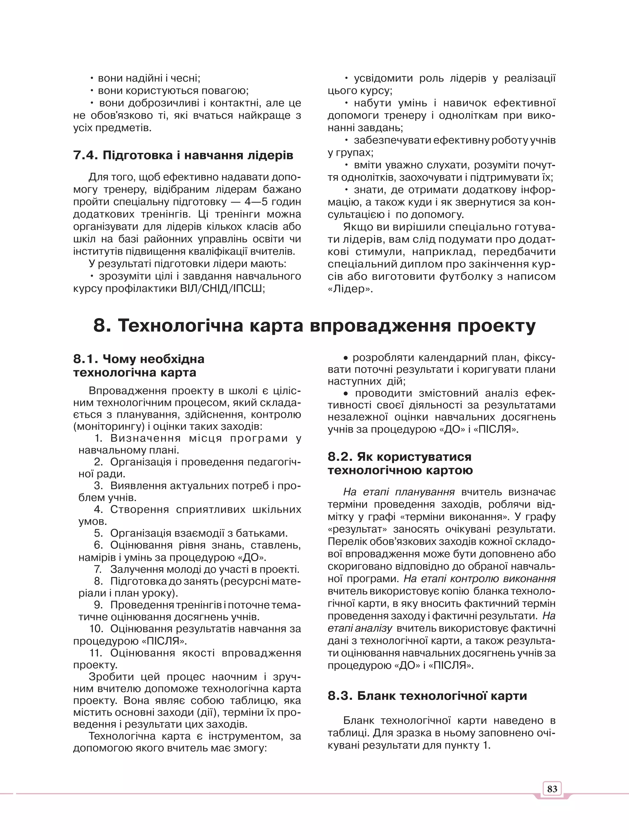 • вони надійні і чесні;                         • усвідомити роль лідерів у реалізації
   • вони користуються повагою;                 цього курсу;
   • вони доброзичливі і контактні, але це         • набути умінь і навичок ефективної
не обов'язково ті, які вчаться найкраще з       допомоги тренеру і одноліткам при вико-
усіх предметів.                                 нанні завдань;
                                                   • забезпечувати ефективну роботу учнів
7.4. Підготовка і навчання лідерів              у групах;
                                                   • вміти уважно слухати, розуміти почут-
   Для того, щоб ефективно надавати допо-       тя однолітків, заохочувати і підтримувати їх;
могу тренеру, відібраним лідерам бажано            • знати, де отримати додаткову інфор-
пройти спеціальну підготовку — 4—5 годин        мацію, а також куди і як звернутися за кон-
додаткових тренінгів. Ці тренінги можна         сультацією і по допомогу.
організувати для лідерів кількох класів або        Якщо ви вирішили спеціально готува-
шкіл на базі районних управлінь освіти чи       ти лідерів, вам слід подумати про додат-
інститутів підвищення кваліфікації вчителів.    кові стимули, наприклад, передбачити
   У результаті підготовки лідери мають:        спеціальний диплом про закінчення кур-
   • зрозуміти цілі і завдання навчального      сів або виготовити футболку з написом
курсу профілактики ВІЛ/СНІД/ІПСШ;               «Лідер».


   8. Технологічна карта впровадження проекту
8.1. Чому необхідна                                • розробляти календарний план, фіксу-
технологічна карта                              вати поточні результати і коригувати плани
                                                наступних дій;
   Впровадження проекту в школі є ціліс-           • проводити змістовний аналіз ефек-
ним технологічним процесом, який склада-        тивності своєї діяльності за результатами
ється з планування, здійснення, контролю        незалежної оцінки навчальних досягнень
(моніторингу) і оцінки таких заходів:           учнів за процедурою «ДО» і «ПІСЛЯ».
    1. Визначення місц я програми у
 навчальному плані.
    2. Організація і проведення педагогіч-      8.2. Як користуватися
 ної ради.                                      технологічною картою
    3. Виявлення актуальних потреб і про-
                                                    На етапі планування вчитель визначає
 блем учнів.
    4. Створення сприятливих шкільних           терміни проведення заходів, роблячи від-
 умов.                                          мітку у графі «терміни виконання». У графу
    5. Організація взаємодії з батьками.        «результат» заносять очікувані результати.
    6. Оцінювання рівня знань, ставлень,        Перелік обов’язкових заходів кожної складо-
 намірів і умінь за процедурою «ДО».            вої впровадження може бути доповнено або
    7. Залучення молоді до участі в проекті.    скориговано відповідно до обраної навчаль-
    8. Підготовка до занять (ресурсні мате-     ної програми. На етапі контролю виконання
 ріали і план уроку).                           вчитель використовує копію бланка техноло-
    9. Проведення тренінгів і поточне тема-     гічної карти, в яку вносить фактичний термін
 тичне оцінювання досягнень учнів.              проведення заходу і фактичні результати. На
   10. Оцінювання результатів навчання за       етапі аналізу вчитель використовує фактичні
процедурою «ПІСЛЯ».                             дані з технологічної карти, а також результа-
   11. Оцінювання якості впровадження           ти оцінювання навчальних досягнень учнів за
проекту.                                        процедурою «ДО» і «ПІСЛЯ».
   Зробити цей процес наочним і зруч-
ним вчителю допоможе технологічна карта
проекту. Вона являє собою таблицю, яка          8.3. Бланк технологічної карти
містить основні заходи (дії), терміни їх про-
ведення і результати цих заходів.                  Бланк технологічної карти наведено в
   Технологічна карта є інструментом, за        таблиці. Для зразка в ньому заповнено очі-
допомогою якого вчитель має змогу:              кувані результати для пункту 1.



                                                                                           83
 