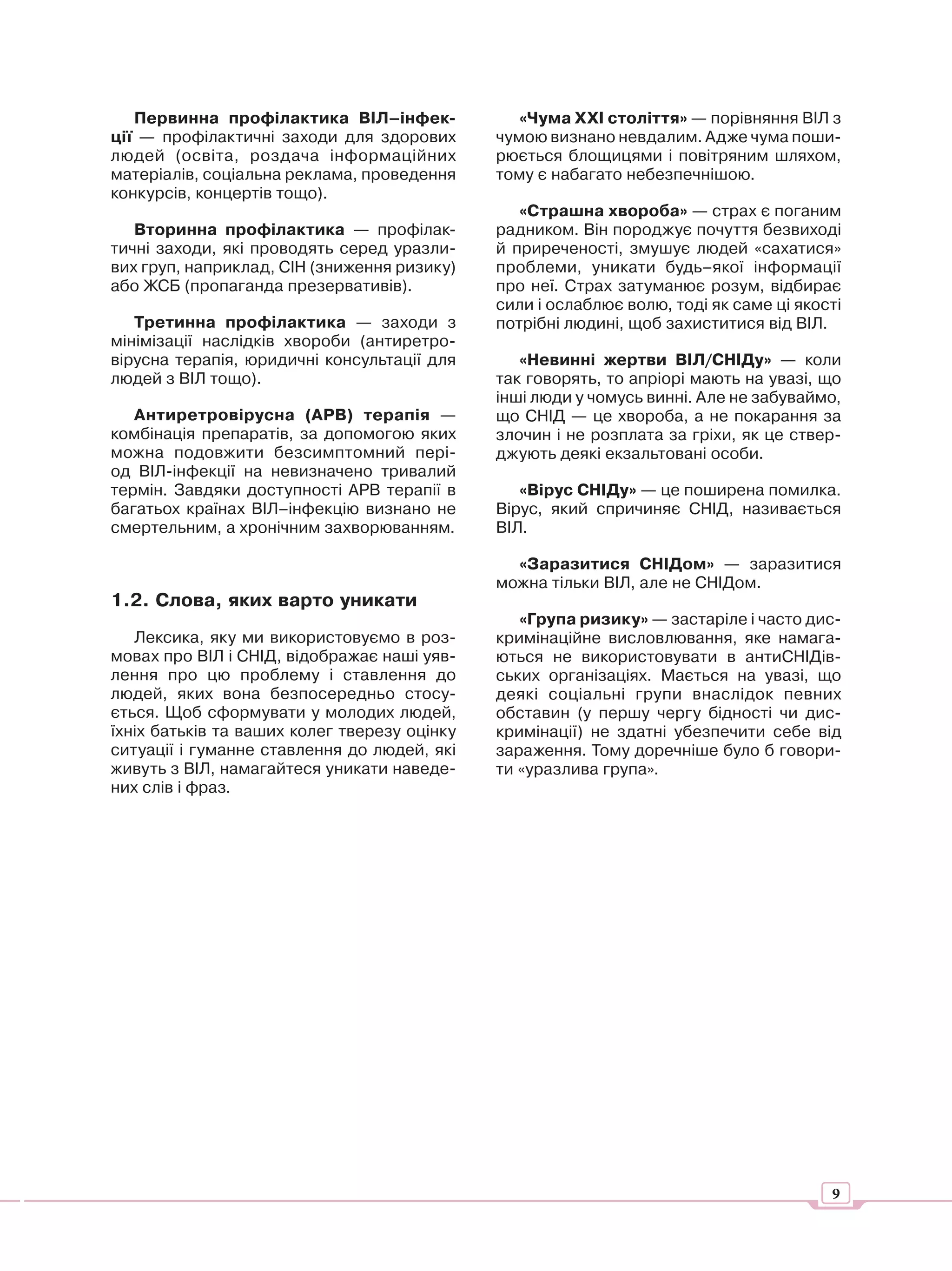 Первинна профілактика ВІЛ–інфек-              «Чума ХХІ століття» — порівняння ВІЛ з
ції — профілактичні заходи для здорових       чумою визнано невдалим. Адже чума поши-
людей (освіта, роздача інформаційних          рюється блощицями і повітряним шляхом,
матеріалів, соціальна реклама, проведення     тому є набагато небезпечнішою.
конкурсів, концертів тощо).
                                                 «Страшна хвороба» — страх є поганим
   Вторинна профілактика — профілак-          радником. Він породжує почуття безвиході
тичні заходи, які проводять серед уразли-     й приреченості, змушує людей «сахатися»
вих груп, наприклад, СІН (зниження ризику)    проблеми, уникати будь–якої інформації
або ЖСБ (пропаганда презервативів).           про неї. Страх затуманює розум, відбирає
                                              сили і ослаблює волю, тоді як саме ці якості
   Третинна профілактика — заходи з           потрібні людині, щоб захиститися від ВІЛ.
мінімізації наслідків хвороби (антиретро-
вірусна терапія, юридичні консультації для       «Невинні жертви ВІЛ/СНІДу» — коли
людей з ВІЛ тощо).                            так говорять, то апріорі мають на увазі, що
                                              інші люди у чомусь винні. Але не забуваймо,
   Антиретровірусна (АРВ) терапія —           що СНІД — це хвороба, а не покарання за
комбінація препаратів, за допомогою яких      злочин і не розплата за гріхи, як це ствер-
можна подовжити безсимптомний пері-           джують деякі екзальтовані особи.
од ВІЛ-інфекції на невизначено тривалий
термін. Завдяки доступності АРВ терапії в        «Вірус СНІДу» — це поширена помилка.
багатьох країнах ВІЛ–інфекцію визнано не      Вірус, який спричиняє СНІД, називається
смертельним, а хронічним захворюванням.       ВІЛ.

                                                «Заразитися СНІДом» — заразитися
                                              можна тільки ВІЛ, але не СНІДом.
1.2. Слова, яких варто уникати
                                                 «Група ризику» — застаріле і часто дис-
   Лексика, яку ми використовуємо в роз-      кримінаційне висловлювання, яке намага-
мовах про ВІЛ і СНІД, відображає наші уяв-    ються не використовувати в антиСНІДів-
лення про цю проблему і ставлення до          ських організаціях. Мається на увазі, що
людей, яких вона безпосередньо стосу-         деякі соціальні групи внаслідок певних
ється. Щоб сформувати у молодих людей,        обставин (у першу чергу бідності чи дис-
їхніх батьків та ваших колег тверезу оцінку   кримінації) не здатні убезпечити себе від
ситуації і гуманне ставлення до людей, які    зараження. Тому доречніше було б говори-
живуть з ВІЛ, намагайтеся уникати наведе-     ти «уразлива група».
них слів і фраз.




                                                                                        9
 
