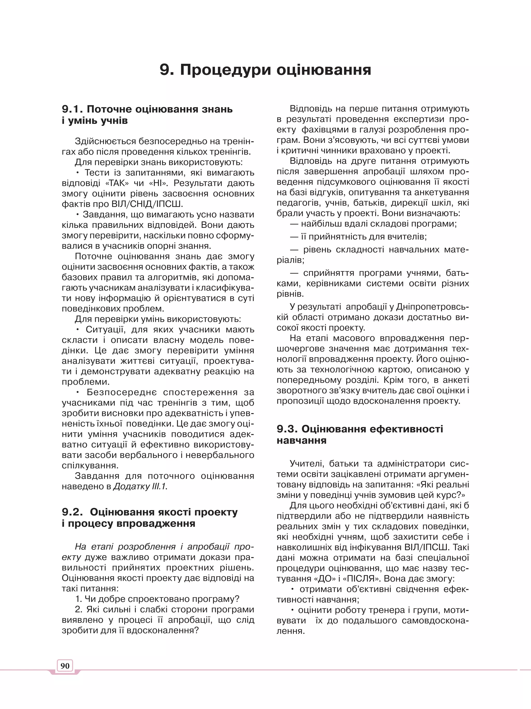9. Процедури оцінювання

9.1. Поточне оцінювання знань                     Відповідь на перше питання отримують
і умінь учнів                                 в результаті проведення експертизи про-
                                              екту фахівцями в галузі розроблення про-
   Здійснюється безпосередньо на тренін-      грам. Вони з’ясовують, чи всі суттєві умови
гах або після проведення кількох тренінгів.   і критичні чинники враховано у проекті.
   Для перевірки знань використовують:            Відповідь на друге питання отримують
   • Тести із запитаннями, які вимагають      після завершення апробації шляхом про-
відповіді «ТАК» чи «НІ». Результати дають     ведення підсумкового оцінювання її якості
змогу оцінити рівень засвоєння основних       на базі відгуків, опитування та анкетування
фактів про ВІЛ/СНІД/ІПСШ.                     педагогів, учнів, батьків, дирекції шкіл, які
   • Завдання, що вимагають усно назвати      брали участь у проекті. Вони визначають:
кілька правильних відповідей. Вони дають          — найбільш вдалі складові програми;
змогу перевірити, наскільки повно сформу-         — її прийнятність для вчителів;
валися в учасників опорні знання.                 — рівень складності навчальних мате-
   Поточне оцінювання знань дає змогу         ріалів;
оцінити засвоєння основних фактів, а також
базових правил та алгоритмів, які допома-         — сприйняття програми учнями, бать-
гають учасникам аналізувати і класифікува-    ками, керівниками системи освіти різних
ти нову інформацію й орієнтуватися в суті     рівнів.
поведінкових проблем.                             У результаті апробації у Дніпропетровсь-
   Для перевірки умінь використовують:        кій області отримано докази достатньо ви-
   • Ситуації, для яких учасники мають        сокої якості проекту.
скласти і описати власну модель пове-             На етапі масового впровадження пер-
дінки. Це дає змогу перевірити уміння         шочергове значення має дотримання тех-
аналізувати життєві ситуації, проектува-      нології впровадження проекту. Його оціню-
ти і демонструвати адекватну реакцію на       ють за технологічною картою, описаною у
проблеми.                                     попередньому розділі. Крім того, в анкеті
   • Безпосереднє спостереження за            зворотного зв’язку вчитель дає свої оцінки і
учасниками під час тренінгів з тим, щоб       пропозиції щодо вдосконалення проекту.
зробити висновки про адекватність і упев-
неність їхньої поведінки. Це дає змогу оці-
нити уміння учасників поводитися адек-
                                              9.3. Оцінювання ефективності
ватно ситуації й ефективно використову-       навчання
вати засоби вербального і невербального
спілкування.                                     Учителі, батьки та адміністратори сис-
   Завдання для поточного оцінювання          теми освіти зацікавлені отримати аргумен-
наведено в Додатку ІІІ.1.                     товану відповідь на запитання: «Які реальні
                                              зміни у поведінці учнів зумовив цей курс?»
                                                 Для цього необхідні об’єктивні дані, які б
9.2. Оцінювання якості проекту                підтвердили або не підтвердили наявність
і процесу впровадження                        реальних змін у тих складових поведінки,
                                              які необхідні учням, щоб захистити себе і
   На етапі розроблення і апробації про-      навколишніх від інфікування ВІЛ/ІПСШ. Такі
екту дуже важливо отримати докази пра-        дані можна отримати на базі спеціальної
вильності прийнятих проектних рішень.         процедури оцінювання, що має назву тес-
Оцінювання якості проекту дає відповіді на    тування «ДО» і «ПІСЛЯ». Вона дає змогу:
такі питання:                                    • отримати об’єктивні свідчення ефек-
   1. Чи добре спроектовано програму?         тивності навчання;
   2. Які сильні і слабкі сторони програми       • оцінити роботу тренера і групи, моти-
виявлено у процесі її апробації, що слід      вувати їх до подальшого самовдоскона-
зробити для її вдосконалення?                 лення.


90
 