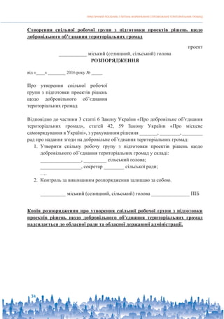 ПРАКТИЧНИЙ ПОСІБНИК З ПИТАНЬ ФОРМУВАННЯ СПРОМОЖНИХ ТЕРИТОРІАЛЬНИХ ГРОМАД
34
Створення спільної робочої групи з підготовки проектів рішень щодо
добровільного об’єднання територіальних громад
проект
___________ міський (селищний, сільський) голова
РОЗПОРЯДЖЕННЯ
від «____» ________ 2016 року № _____
Про утворення спільної робочої
групи з підготовки проектів рішень
щодо добровільного об’єднання
територіальних громад
Відповідно до частини 3 статті 6 Закону України «Про добровільне об’єднання
територіальних громад», статей 42, 59 Закону України «Про місцеве
самоврядування в Україні», з урахуванням рішення _______, ________, ________
рад про надання згоди на добровільне об’єднання територіальних громад:
1. Утворити спільну робочу групу з підготовки проектів рішень щодо
добровільного об’єднання територіальних громад у складі:
________________, _________ сільський голова;
________________, секретар ________ сільської ради;
….
2. Контроль за виконанням розпорядження залишаю за собою.
__________ міський (селищний, сільський) голова _______________ ПІБ
Копія розпорядження про утворення спільної робочої групи з підготовки
проектів рішень щодо добровільного об’єднання територіальних громад
надсилається до обласної ради та обласної державної адміністрації.
 