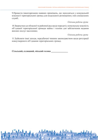 ПРАКТИЧНИЙ ПОСІБНИК З ПИТАНЬ ФОРМУВАННЯ СПРОМОЖНИХ ТЕРИТОРІАЛЬНИХ ГРОМАД
40
9.Провести інвентаризацію наявних приміщень, що знаходяться у комунальній
власності територіальних громад для подальшого розміщення у них спеціальних
служб;
Спільна робоча група
10.Звернутися до обласної та районної рад щодо передачі у комунальну власність
об’єднаної територіальної громади майна і техніки для забезпечення надання
якісних послуг населенню;
Спільна робоча група
11.Здійснити інші заходи, передбачені чинним законодавством щодо реєстрації
новоутвореного об’єднання територіальних громад.
Сільський, селищний, міський голова _______________
 