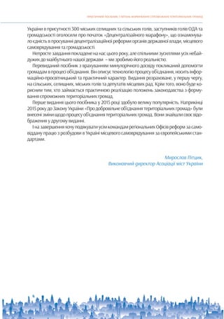 ПРАКТИЧНИЙ ПОСІБНИК З ПИТАНЬ ФОРМУВАННЯ СПРОМОЖНИХ ТЕРИТОРІАЛЬНИХ ГРОМАД
4
України в присутності 300 міських селищних та сільських голів, заступників голів ОДА та
громадськості оголосили про початок «Децентралізайного марафону», що ознаменува-
ло єдність в просуванні децентралізаційної реформи органів державної влади, місцевого
самоврядування та громадськості.
Непросте завдання покладене на нас цього року, але спільними зусиллями усіх небай-
дужих до майбутнього нашої держави – ми зробимо його реальністю.
Перевиданий посібник з врахуванням минулорічного досвіду покликаний допомогти
громадамвпроцесіоб’єднання.Вінописуєтехнологіюпроцесуоб’єднання,носитьінфор-
маційно-просвітницький та практичний характер. Видання розраховане, у першу чергу,
на сільських, селищних, міських голів та депутатів місцевих рад. Крім того, воно буде ко-
рисним тим, хто займається практичною реалізацію положень законодавства з форму-
вання спроможних територіальних громад.
Перше видання цього посібника у 2015 році здобуло велику популярність. Наприкінці
2015 року до Закону України «Про добровільне об’єднання територіальних громад» були
внесенізмінищодопроцесуоб’єднаннятериторіальнихгромад.Вонизнайшлисвоєвідо-
браження у другому виданні.
І на завершення хочу подякувати усім командам регіональних Офісів реформ за само-
віддану працю з розбудови в Україні місцевого самоврядування за європейськими стан-
дартами.
Мирослав Пітцик,
Виконавчий директор Асоціації міст України
 