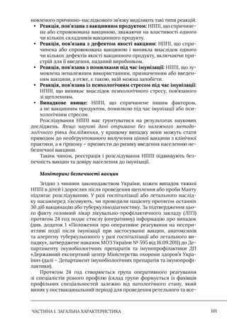 ЧАСТИНА 1. ЗАГАЛЬНА ХАРАКТЕРИСТИКА 101
новленого причинно-наслідкового зв’язку виділяють такі типи реакцій.
• Реакція, пов’язана з вакцинним продуктом: НППI, що спричине-
на або спровокована вакциною, зважаючи на властивості одного
чи кількох складників вакцинного продукту.
• Реакція, пов’язана з дефектом якості вакцини: НППI, що спри-
чинена або спровокована вакциною і виникла внаслідок одного
чи кількох дефектів якості вакцинного продукту, включаючи при-
стрій для її введення, наданий виробником.
• Реакція, пов’язана з помилками під час імунізації: НППI, що зу-
мовлена неналежним використанням, призначенням або введен-
ням вакцини, а отже, є такою, якій можна запобігти.
• Реакція, пов’язана із психологічним стресом під час імунізації:
НППI, що виникає внаслідок психологічного стресу, пов’язаного
зі щепленням.
• Випадкове явище: НППI, що спричинене іншим фактором,
а не вакцинним продуктом, помилкою під час імунізації або пси-
хологічним стресом.
Розслідування НППI має ґрунтуватися на результатах наукових
досліджень. Якщо наукові дані отримано без належного методо-
логічного рівня дослідження, у кращому випадку вони можуть стати
приводом до необґрунтованого вилучення цінної вакцини з клінічної
практики, а в гіршому – призвести до ризику введення населенню не-
безпечної вакцини.
Таким чином, реєстрація і розслідування НППI підвищують без-
печність вакцин та довіру населення до імунізації.
Моніторинг безпечності вакцин
Згідно з чинним законодавством України, кожен випадок тяжкої
НППI в дітей і дорослих після проведення щеплення або проби Манту
підлягає розслідуванню. У разі госпіталізації або летального наслід-
ку насамперед з’ясовують, чи проводили пацієнту протягом останніх
30 діб вакцинацію або туберкулінодіагностику. За підтвердження цьо-
го факту головний лікар лікувально-профілактичного закладу (ЛПЗ)
протягом 24 год подає стислу (оперативну) інформацію про випадок
(див. додаток 1 «Положення про оперативне реагування на неспри-
ятливі події після імунізації при застосуванні вакцин, анатоксинів
та алергену туберкульозного у разі госпіталізації або летального ви-
падку», затверджене наказом МОЗ України № 595 від 16.09.2011) до Де-
партаменту імунобіологічних препаратів та імунопрофілактики ДП
«Державний експертний центр Міністерства охорони здоров’я Укра-
їни» (далі – Департамент імунобіологічних препаратів та імунопрофі-
лактики).
Протягом 24 год створюється група оперативного реагування
зі спеціалістів різного профілю (склад групи формується із фахівців
профільних спеціальностей залежно від патологічного стану, який
виник у поствакцинальний період) для проведення ретельного та все-
 