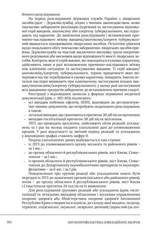 IМУНОПРОФІЛАКТИКА ІНФЕКЦІЙНИХ ХВОРОБ
102
бічного розслідування.
На період розслідування Державна служба України з лікарських
засобів (далі – Держлікслужба), згідно з чинним законодавством, може
тимчасово заборонити реалізацію (торгівлю) та застосування відповід-
ної серії вакцини, анатоксину або алергену туберкульозного, які підпа-
дають під карантин. До закінчення розслідування і встановлення при-
чинно-наслідкового зв’язку вакцина/анатоксин/алерген туберкульоз-
ний вважається підозрюваним лікарським засобом. Остаточне рішення
щодо подальшого обігу тимчасово заборонених лікарських засобів при-
ймає Держлікслужба на підставі заключного висновку групи оператив-
ного реагування або висновків щодо відповідності якості лікарських за-
собів. Контроль якості серій вакцин, які знаходяться в умовах карантину,
здійснюють лише в разі встановлення причинно-наслідкового зв’язку
між клінічною ситуацією та застосуванням вакцини. Ті серії вакцин/
анатоксинів/алергену туберкульозного, термін придатності яких ви-
черпався під час перебування в умовах карантину, знищують. Iнколи ле-
тальні наслідки виникають при одночасному застосуванні кількох вак-
цин/анатоксинів/алергену туберкульозного; у цьому разі застосування
всіх вакцинних продуктів заборонене до встановлення причини смерті.
Реєстрації з відповідним записом у формах первинної медичної
документації (див. с. 102–103) підлягають:
–
– усі випадки побічних ефектів, НППI, відповідно до регламентую-
чих чинних документів, що потребують подальшого розслідування,
а також:
–
– летальні випадки, що трапляються протягом 30 діб після щеплення;
–
– випадки госпіталізації протягом 30 діб після щеплення.
ЛПЗ, що проводять щеплення, здійснюють облік реакцій, усклад-
нень та 1 раз на місяць подають узагальнені дані до уповноважених
органів. У разі відсутності за звітний період реакцій та ускладнень
у відповідних графах ставлять цифру 0.
Подача узагальнених даних відбувається в такі строки:
–
– із ЛПЗ до уповноваженого органу міського та районного рівнів –
за 1 міс.;
–
– до органу обласного й республіканського рівнів, міст Києва, Севас-
тополя – за 1 міс.;
–
– із органів обласного й республіканського рівнів, міст Києва, Севас-
тополя до Департаменту імунобіологічних препаратів та імунопро-
філактики – за 6 міс. і за 1 рік.
Повідомлення про групові реакції або ускладнення мають бути
передані із ЛПЗ до зазначених органів (міського або районного рівня),
потім – до органу обласного й республіканського рівнів, міст Києва
і Севастополя протягом 24 год після їх виявлення.
Для розслідування групових реакцій або ускладнень (крім госпі-
талізації та летальних випадків) обласними і міськими управліннями
охорони здоров’я або Міністерством охорони здоров’я Автономної
Республіки Крим створюється комісія, до складу якої входять: педіатр,
терапевт, епідеміолог, імунолог, невролог дитячий/дорослий (за зго-
 