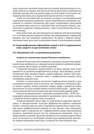 ЧАСТИНА 1. ЗАГАЛЬНА ХАРАКТЕРИСТИКА 103
дою), алерголог дитячий/дорослий (за згодою), фтизіопедіатр (за зго-
дою). Комісія не пізніше ніж протягом 48 год від моменту виникнення
групових реакцій або ускладнень (крім госпіталізації та летальних ви-
падків) розпочинає розслідування (епідеміологічне й клінічне).
У разі госпіталізації або летального наслідку в поствакцинальний
період розслідування проводять групи оперативного реагування, від-
повідно до чинного Положення про групу оперативного реагування
на несприятливі події після імунізації при застосуванні вакцин, ана-
токсинів та алергену туберкульозного, у разі госпіталізації або леталь-
ного випадку.
Хоча деякі стани, що спостерігаються в окремих осіб після імунізації,
не є суттєвим доказом наявності зв’язку між захворюванням і введенням
вакцини, про них необхідно повідомляти. Це разом з іншими повідо-
мленнями може дати ключ до розуміння нових та неочікуваних реакцій.
1.6. 
Імунопрофілактика інфекційних хвороб в осіб із порушеннями
стану здоров’я та при особливих станах
1.6.1. Вакцинація осіб з алергійними реакціями
Алергія на компоненти вакцин білкового походження
Курячий білок може бути наявним у вакцинах, промислове вироб-
ництво яких відбувається з використанням курячих ембріонів (напри-
клад, вакцин проти грипу та жовтої гарячки).
У рідкісних випадках гіперчутливість до білка курячих яєць може
призвести до розвитку анафілактичної реакції. Тому вакцини, для ви-
готовлення яких використовують курячі ембріони, можуть бути про-
типоказані особам, в анамнезі яких є анафілактична реакція після
споживання курячих яєць.
Особам із симптомами системної анафілактичної реакції в разі
споживання курячих яєць в анамнезі, які потребують вакцинації про-
ти жовтої гарячки, можна виконати шкірну пробу з вакциною перед
щепленням та в разі потреби провести десенсибілізацію – дробне вве-
дення вакцини (методом Безредько) при позитивній шкірній пробі.
Консультативний комітет з практики імунізації (США) – АСIР CDC –
нещодавно рекомендував проводити вакцинацію проти грипу особам
з алергією на білок курячих яєць в анамнезі.
Зазвичай вакцини проти кору та епідемічного паротиту виготов-
ляють із використанням культури фібробластів курячих ембріонів.
Особи з гіперчутливістю в разі споживання курячих яєць мають низь-
кий ризик анафілактичних реакцій до цих вакцин, тому виконання
шкірних проб із вакциною не є інформативним щодо прогнозування
розвитку алергійної реакції під час проведення вакцинації. Тому ні
шкірні проби, ні дробне введення вакцини із поступовим наростанням
дози не належать до необхідних заходів перед проведенням щеплен-
ня такими вакцинами пацієнтам з алергією на білок курячих яєць.
 