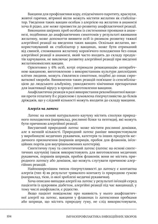 IМУНОПРОФІЛАКТИКА ІНФЕКЦІЙНИХ ХВОРОБ
104
Вакцини для профілактики кору, епідемічного паротиту, краснухи,
жовтої гарячки, вітряної віспи можуть містити желатин як стабіліза-
тор. Уведення таких вакцин особам з алергією на желатин в анамнезі
хоча й рідко, але може призвести до розвитку анафілактичної реакції.
Виконання шкірних проб особам із системними проявами в анам-
незі, подібними до анафілактичних симптомів у результаті вживання
желатину, може допомогти виявити осіб із ризиком розвитку тяжкої
алергійної реакції на введення таких вакцин. Оскільки желатин, ви-
користовуваний як стабілізатор у вакцинах, може бути отриманий
від свиней, споживання желатину коров’ячого походження без ознак
алергійної реакції в анамнезі, який часто входить до складу продук-
тів харчування, не виключає розвитку алергійної реакції при введенні
желатиновмісних вакцин.
Орієнтовно у 6% осіб, котрі отримали ревакцинацію антирабіч-
ною вакциною, виготовленою з використанням культури диплоїдних
клітин людини, можуть з’являтися симптоми, подібні до ознак сиро-
ваткової хвороби. Виникнення таких реакцій пов’язане із сенсибіліза-
цією до людського альбуміну, ушкодженого хімічними препаратами
для інактивації вірусу в процесі виготовлення вакцини.
Анафілактична реакція в разі використання рекомбінантної вакци-
ни проти гепатиту В є рідкісною і зумовлена гіперчутливістю до білків
дріжджів, що у слідовій кількості можуть входити до складу вакцини.
Алергія на латекс
Латекс на основі натурального каучуку містить сполуки природ-
ного походження (наприклад, рослинні білки та пептиди), які можуть
бути причиною алергійної реакції.
Висушений природний латекс може містити рослинні домішки,
але в меншій кількості. Природний латекс раніше використовували
у виробництві медичних рукавичок, катетерів та інших продуктів ме-
дичного призначення (поршнів шприців, пробок для флаконів, ін’єк-
ційних портів для внутрішньовенних катетерів).
Синтетичну гуму та синтетичний латекс (латекс на основі синте-
тичних каучуків) також використовують для виготовлення медичних
рукавичок, поршнів шприців, пробок флаконів; вони не містять при-
родного латексу або домішок, що можуть слугувати причиною алер-
гійних реакцій.
Найпоширенішим типом гіперчутливості до латексу є контактна
алергія (тип 4) як результат тривалого контакту із природною гумою
(наприклад, тією, із якої зроблені медичні рукавички).
Хоча описано випадки алергії на латекс у результаті ін’єкцій серед
пацієнтів із цукровим діабетом, алергійні реакції під час вакцинації, у
тому числі анафілаксія, є рідкістю.
Якщо пацієнт повідомляє про наявність у нього анафілактич-
ної алергії на латекс, вакцини у флаконах із латексними пробками
або шприци, що містять природну гуму, не слід використовувати,
 