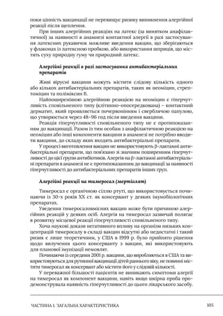 ЧАСТИНА 1. ЗАГАЛЬНА ХАРАКТЕРИСТИКА 105
поки цінність вакцинації не перевищує ризику виникнення алергійної
реакції після щеплення.
При інших алергійних реакціях на латекс (за винятком анафілак-
тичної) за наявності в анамнезі контактної алергії в разі застосуван-
ня латексних рукавичок можливе введення вакцин, що зберігаються
у флаконах із латексною пробкою, або використання шприців, що міс-
тять суху природну гуму чи природний латекс.
Алергійні реакції в разі застосування антибактеріальних
препаратів
Живі вірусні вакцини можуть містити слідову кількість одного
або кількох антибактеріальних препаратів, таких як неоміцин, стреп-
томіцин та поліміксин В.
Найпоширенішою алергійною реакцією на неоміцин є гіперчут-
ливість сповільненого типу (клітинно-опосередкована) – контактний
дерматит, який проявляється почервонінням і сверблячою папулою,
що утворюється через 48–96 год після введення вакцини.
Реакція гіперчутливості сповільненого типу не є протипоказан-
ням до вакцинації. Разом із тим особам з анафілактичною реакцією на
неоміцин або інші компоненти вакцини в анамнезі не потрібно вводи-
ти вакцини, до складу яких входять антибактеріальні препарати.
У процесі виготовлення вакцин не використовують β-лактамні анти-
бактеріальні препарати, що пов’язано зі значним поширенням гіперчут-
ливості до цієї групи антибіотиків. Алергія на β-лактамні антибактеріаль-
ні препарати в анамнезі не є протипоказанням до вакцинації за наявності
гіперчутливості до антибактеріальних препаратів інших груп.
Алергійні реакції на тимеросал (мертіолят)
Тимеросал є органічною сіллю ртуті, що використовується почи-
наючи із 30-х років ХХ ст. як консервант у деяких імунобіологічних
препаратах.
Уведення тимеросаловмісних вакцин може бути причиною алер-
гійних реакцій у деяких осіб. Алергія на тимеросал зазвичай полягає
в розвитку місцевої реакції гіперчутливості сповільненого типу.
Хоча наукові докази негативного впливу на організм низьких кон-
центрацій тимеросалу в складі вакцин відсутні або недостатні і такий
ризик є лише теоретичним, у США в 1999 р. було прийнято рішення
щодо вилучення цього консерванту з вакцин, які використовують
для планової імунізації немовлят.
Починаючи із середини 2001 р. вакцини, що виробляються в США та ви-
користовуються для рутинної вакцинації дітей раннього віку, не повинні міс-
тити тимеросал як консервант або містити його у слідовій кількості.
У переважної більшості пацієнтів не виникають симптоми алергії
на тимеросал як компонент вакцини, навіть якщо шкірна проба про-
демонструвала наявність гіперчутливості до цього лікарського засобу.
 