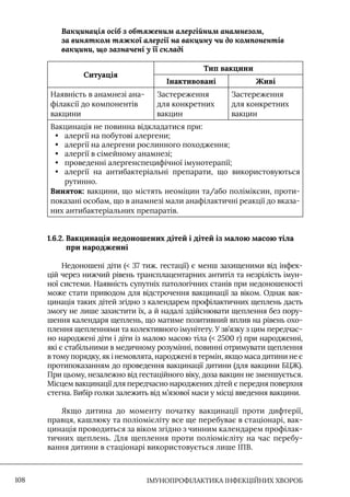 IМУНОПРОФІЛАКТИКА ІНФЕКЦІЙНИХ ХВОРОБ
108
Вакцинація осіб з обтяженим алергійним анамнезом,
за винятком тяжкої алергії на вакцину чи до компонентів
вакцини, що зазначені у її складі
Ситуація
Тип вакцини
Інактивовані Живі
Наявність в анамнезі ана-
філаксії до компонентів
вакцини
Застереження
для конкретних
вакцин
Застереження
для конкретних
вакцин
Вакцинація не повинна відкладатися при:
• алергії на побутові алергени;
• алергії на алергени рослинного походження;
• алергії в сімейному анамнезі;
• проведенні алергенспецифічної імунотерапії;
• алергії на антибактеріальні препарати, що використовуються
рутинно.
Виняток: вакцини, що містять неоміцин та/або поліміксин, проти-
показані особам, що в анамнезі мали анафілактичні реакції до вказа-
них антибактеріальних препаратів.
1.6.2. 
Вакцинація недоношених дітей і дітей із малою масою тіла
при народженні
Недоношені діти ( 37 тиж. гестації) є менш захищеними від інфек-
цій через нижчий рівень трансплацентарних антитіл та незрілість імун-
ної системи. Наявність супутніх патологічних станів при недоношеності
може стати приводом для відстрочення вакцинації за віком. Однак вак-
цинація таких дітей згідно з календарем профілактичних щеплень дасть
змогу не лише захистити їх, а й надалі здійснювати щеплення без пору-
шення календаря щеплень, що матиме позитивний вплив на рівень охо-
плення щепленнями та колективного імунітету. У зв’язку з цим передчас-
но народжені діти і діти із малою масою тіла ( 2500 г) при народженні,
які є стабільними в медичному розумінні, повинні отримувати щеплення
в тому порядку, як і немовлята, народжені в термін, якщо маса дитини не є
протипоказанням до проведення вакцинації дитини (для вакцини БЦЖ).
При цьому, незалежно від гестаційного віку, доза вакцин не зменшується.
Місцем вакцинації для передчасно народжених дітей є передня поверхня
стегна. Вибір голки залежить від м’язової маси у місці введення вакцини.
Якщо дитина до моменту початку вакцинації проти дифтерії,
правця, кашлюку та поліомієліту все ще перебуває в стаціонарі, вак-
цинація проводиться за віком згідно з чинним календарем профілак-
тичних щеплень. Для щеплення проти поліомієліту на час перебу-
вання дитини в стаціонарі використовується лише ІПВ.
 