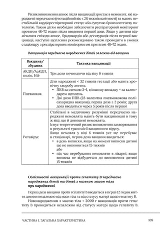 ЧАСТИНА 1. ЗАГАЛЬНА ХАРАКТЕРИСТИКА 109
Ризик виникнення апное після вакцинації зростає в немовлят, які на-
роджені передчасно (гестаційний вік ≤ 28 тижнів вагітності) та мають не-
стабільній кардіореспіраторний статус або супутню бронхолегеневу па-
тологію. Таким дітям необхідно забезпечити респіраторний моніторинг
протягом 48–72 годин після введення першої дози. Якщо у дитини від-
мічалися епізоди апное, брадикардія або десатурація після першої вак-
цинації, наступні щеплення рекомендовано також проводити в умовах
стаціонару з респіраторним моніторингом протягом 48–72 годин.
Вакцинація передчасно народжених дітей залежно від вакцини
Вакцина/
збудник
Тактика вакцинації
АКДП/АаКДП,
поліо, Hib
Три дози починаючи від віку 6 тижнів
Пневмокок
Діти народжені  32 тижнів гестації або мають хро-
нічну хворобу легень:
• ПКВ за схемою 3+1, в іншому випадку – за кален-
дарем щеплень.
• Дві дози ППВ (23-валентна пневмококова полі-
сахаридна вакцина), перша доза ≥ 2 років; друга
доза вводиться через 5 років після першої
Ротавірус
Стабільні в медичному розумінні передчасно на-
роджені немовлята мають бути вакциновані в тому
ж віці, що й доношені немовлята.
Існує теоретичний ризик виникнення захворювання
в результаті трансмісії вакцинного вірусу.
Якщо немовля у віці 6 тижнів усе ще перебуває
в стаціонарі, перша доза вакцини вводиться:
• в день виписки, якщо на момент виписки дитині
ще не виповниться 15 тижнів
або
• під час перебування немовляти в лікарні, якщо
виписка не відбудеться до виповнення дитині
15 тижнів
Особливості вакцинації проти гепатиту В передчасно
народжених дітей та дітей з низькою масою тіла
при народженні
Перша доза вакцини проти гепатиту В вводиться в перші 12 годин жит-
тя дитини незалежно від маси тіла та від статусу матері щодо гепатиту В.
Новонародженим з масою тіла  2000 г вакцинація проти гепа-
титу В проводиться незалежно від статусу матері щодо гепатиту В.
 