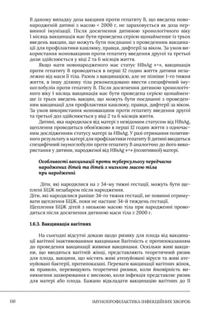 IМУНОПРОФІЛАКТИКА ІНФЕКЦІЙНИХ ХВОРОБ
110
В даному випадку доза вакцини проти гепатиту В, що введена ново-
народженій дитині з масою  2000 г, не зараховується як доза пер-
винної імунізації. Після досягнення дитиною хронологічного віку
1 місяць вакцинація має бути проведена серією щонайменше із трьох
введень вакцин, що можуть бути поєднанні з проведенням вакцина-
ції для профілактики кашлюку, правця, дифтерії за віком. За умов ви-
користання моновакцини проти гепатиту введення другої та третьої
дози здійснюється у віці 2 та 6 місяців життя.
Якщо мати новонародженого має статус HBsAg «+», вакцинація
проти гепатиту В проводиться в перші 12 годин життя дитини неза-
лежно від маси її тіла. Разом з вакцинацією, але не пізніше 1-го тижня
життя, в іншу ділянку тіла рекомендовано ввести специфічний іму-
ноглобулін проти гепатиту В. Після досягнення дитиною хронологіч-
ного віку 1 місяць вакцинація має бути проведена серією щонаймен-
ше із трьох введень вакцин, що можуть бути поєднанні з проведен-
ням вакцинації для профілактики кашлюку, правця, дифтерії за віком.
За умов використання моновакцини проти гепатиту введення другої
та третьої доз здійснюється у віці 2 та 6 місяців життя.
Дитині, яка народилася від матері з невідомим статусом від HBsAg,
щеплення проводиться обов’язково в перші 12 годин життя з одночас-
ним дослідженням статусу матері за HBsAg. У разі отримання позитив-
ного результату в матері для профілактики гепатиту В дитині вводиться
специфічний імуноглобулін проти гепатиту В аналогічно до його вико-
ристання у дитини, народженої від HBsAg «+» (позитивної) матері.
Особливості вакцинації проти туберкульозу передчасно
народжених дітей та дітей з низькою масою тіла
при народженні
Діти, які народилися на ≥ 34-му тижні гестації, можуть бути ще-
плені БЦЖ незабаром після народження.
Діти, які народилися раніше 34-го тижня гестації, не повинні отриму-
вати щеплення БЦЖ, поки не настане 34-й тиждень гестації.
Щеплення БЦЖ дітей з низькою масою тіла при народженні прово-
диться після досягнення дитиною маси тіла ≥ 2000 г.
1.6.3. Вакцинація вагітних
На сьогодні відсутні докази щодо ризику для плода від вакцина-
ції вагітної інактивованими вакцинами Вагітність є протипоказанням
до проведення вакцинації живими вакцинами. Оскільки живі вакци-
ни, що вводяться вагітній жінці, представляють теоретичний ризик
для плода, вакцини, що містять живі атенуйовані віруси та живі ате-
нуйовані бактерії, протипоказані. Переваги вакцинації вагітних жінок,
як правило, перевищують теоретичні ризики, коли ймовірність ви-
никнення захворювання є високою, коли інфекція представляє ризик
для матері або плода. Бажано відкладати вакцинацію вагітних до II
 