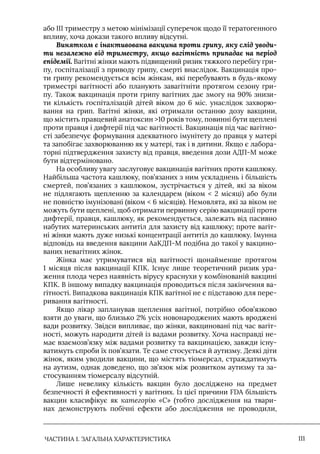 ЧАСТИНА 1. ЗАГАЛЬНА ХАРАКТЕРИСТИКА 111
або III триместру з метою мінімізації суперечок щодо її тератогенного
впливу, хоча докази такого впливу відсутні.
Винятком є інактивована вакцина проти грипу, яку слід уводи-
ти незалежно від триместру, якщо вагітність припадає на період
епідемії. Вагітні жінки мають підвищений ризик тяжкого перебігу гри-
пу, госпіталізації з приводу грипу, смерті внаслідок. Вакцинація про-
ти грипу рекомендується всім жінкам, які перебувають в будь-якому
триместрі вагітності або планують завагітніти протягом сезону гри-
пу. Також вакцинація проти грипу вагітних дає змогу на 90% знизи-
ти кількість госпіталізацій дітей віком до 6 міс. унаслідок захворю-
вання на грип. Вагітні жінки, які отримали останню дозу вакцини,
що містить правцевий анатоксин 10 років тому, повинні бути щеплені
проти правця і дифтерії під час вагітності. Вакцинація під час вагітно-
сті забезпечує формування адекватного імунітету до правця у матері
та запобігає захворюванню як у матері, так і в дитини. Якщо є лабора-
торні підтвердження захисту від правця, введення дози АДП-М може
бути відтерміновано.
На особливу увагу заслуговує вакцинація вагітних проти кашлюку.
Найбільша частота кашлюку, пов’язаних з ним ускладнень і більшість
смертей, пов’язаних з кашлюком, зустрічається у дітей, які за віком
не підлягають щепленню за календарем (віком  2 місяці) або були
не повністю імунізовані (віком  6 місяців). Немовлята, які за віком не
можуть бути щеплені, щоб отримати первинну серію вакцинації проти
дифтерії, правця, кашлюку, як рекомендується, залежать від пасивно
набутих материнських антитіл для захисту від кашлюку; проте вагіт-
ні жінки мають дуже низькі концентрації антитіл до кашлюку. Імунна
відповідь на введення вакцини АаКДП-М подібна до такої у вакцино-
ваних невагітних жінок.
Жінка має утримуватися від вагітності щонайменше протягом
1 місяця після вакцинації КПК. Існує лише теоретичний ризик ура-
ження плода через наявність вірусу краснухи у комбінованій вакцині
КПК. В іншому випадку вакцинація проводиться після закінчення ва-
гітності. Випадкова вакцинація КПК вагітної не є підставою для пере-
ривання вагітності.
Якщо лікар запланував щеплення вагітної, потрібно обов’язково
взяти до уваги, що близько 2% усіх новонароджених мають вроджені
вади розвитку. Звідси випливає, що жінки, вакциновані під час вагіт-
ності, можуть народити дітей із вадами розвитку. Хоча насправді не-
має взаємозв’язку між вадами розвитку та вакцинацією, завжди існу-
ватимуть спроби їх пов’язати. Те саме стосується й аутизму. Деякі діти
жінок, яким уводили вакцини, що містять тіомерсал, страждатимуть
на аутизм, однак доведено, що зв’язок між розвитком аутизму та за-
стосуванням тіомерсалу відсутній.
Лише невелику кількість вакцин було досліджено на предмет
безпечності й ефективності у вагітних. Iз цієї причини FDA більшість
вакцин класифікує як категорію «С» (тобто дослідження на твари-
нах демонструють побічні ефекти або дослідження не проводили,
 