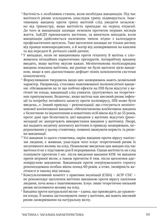 ЧАСТИНА 1. ЗАГАЛЬНА ХАРАКТЕРИСТИКА 113
A

Вагітність є особливим станом, коли необхідна вакцинація. Під час
вагітності ризик ускладнень унаслідок грипу підвищується. Iнак-
тивовану вакцину проти грипу вагітній слід уводити незалеж-
но від триместру, якщо вагітність припадає на період епідемії.
До того ж вакцинація захищає немовля протягом перших місяців
життя. АаКДП призначають вагітним, за винятком випадків, коли
вакцинація здійснюється належним чином згідно з календарем
профілактичних щеплень. Таке щеплення захищає не тільки дитину
від правця новонароджених, а й матір від захворювання на кашлюк
та від передачі B. pertussis своїй дитині.
В

У випадках, коли не вакцинована проти гепатиту В вагітна є спо-
живачем ін’єкційних наркотичних препаратів. Антирабічну вакцину
вводять, якщо вагітну вкусив кажан. Менінгококова полісахаридна
вакцина показана вагітним, які раніше не були щеплені цією вакци-
ною, якщо в них діагностовано дефіцит пізніх компонентів системи
комплементу.
С

Формулювання тверджень щодо цих захворювань мають дозвільний
характер. Наприклад, стосовно інактивованої поліомієлітної вакци-
ни: «Незважаючи на те що побічні ефекти на ІПВ були відсутні у ва-
гітної чи плода, вакцинації слід уникати, ґрунтуючись на теоретич-
них припущеннях. Водночас, якщо вагітна має високий ризик інфек-
ції та потребує негайного захисту проти поліовірусу, IПВ може бути
введена...». Інший приклад – рекомендації, що стосуються менінго-
кокової кон’югованої вакцини: «Менінгококова кон’югована вакцина
є безпечною та імуногенною в невагітних осіб віком від 11 до 55 років,
проте дані про безпечність цієї вакцини у вагітних відсутні» (реко-
мендації не заперечують використання вакцини у вагітних). Лікарі,
які надають медичну допомогу вагітним із приводу захворювань, пе-
рерахованих у цьому стовпчику, повинні зважувати користь та ризи-
ки вакцинації.
D

Усі вакцини із цього стовпчика, окрім вакцини проти вірусу папіло-
ми людини, є живими, унаслідок чого існує теоретичний ризик їх
негативного впливу на плід. Помилкове введення цих вакцин під час
вагітності не є підставою для її переривання. Однак вагітність не слід
планувати протягом 1 міс. після введення вакцини КПК чи вакцини
проти вітряної віспи, а також протягом 6 тиж. після щеплення аде-
новірусною вакциною. Вакцинація проти оперізувального герпесу
рекомендована особам віком понад 60 років, а отже, імовірність ва-
гітності в такому віці низька.
E

Консультативний комітет з практики імунізації (США) – АСIР CDC –
не рекомендує щеплення вагітних вакциною проти вірусу папіломи
людини, хоча вона є інактивованою. Iснує лише теоретично низький
ризик негативного впливу на плід.
F

Вакцина проти натуральної віспи – єдина, що призводить до уражен-
ня плода. Її можна застосовувати лише у вагітних, які мають високий
ризик захворювання на натуральну віспу.
 