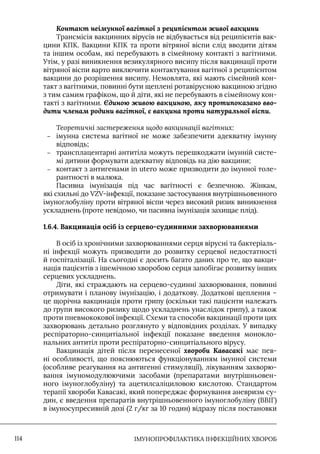 IМУНОПРОФІЛАКТИКА ІНФЕКЦІЙНИХ ХВОРОБ
114
Контакт неімунної вагітної з реципієнтом живої вакцини
Трансмісія вакцинних вірусів не відбувається від реципієнтів вак-
цини КПК. Вакцини КПК та проти вітряної віспи слід вводити дітям
та іншим особам, які перебувають в сімейному контакті з вагітними.
Утім, у разі виникнення везикулярного висипу після вакцинації проти
вітряної віспи варто виключити контактування вагітної з реципієнтом
вакцини до розрішення висипу. Немовлята, які мають сімейний кон-
такт з вагітними, повинні бути щеплені ротавірусною вакциною згідно
з тим самим графіком, що й діти, які не перебувають в сімейному кон-
такті з вагітними. Єдиною живою вакциною, яку протипоказано вво-
дити членам родини вагітної, є вакцина проти натуральної віспи.
Теоретичні застереження щодо вакцинації вагітних:
–
– імунна система вагітної не може забезпечити адекватну імунну
відповідь;
–
– трансплацентарні антитіла можуть перешкоджати імунній систе-
мі дитини формувати адекватну відповідь на дію вакцини;
–
– контакт з антигенами in utero може призводити до імунної толе-
рантності в малюка.
Пасивна імунізація під час вагітності є безпечною. Жінкам,
які схильні до VZV-інфекції, показане застосування внутрішньовенного
імуноглобуліну проти вітряної віспи через високий ризик виникнення
ускладнень (проте невідомо, чи пасивна імунізація захищає плід).
1.6.4. Вакцинація осіб із серцево-судинними захворюваннями
В осіб із хронічними захворюваннями серця вірусні та бактеріаль-
ні інфекції можуть призводити до розвитку серцевої недостатності
й госпіталізації. На сьогодні є досить багато даних про те, що вакци-
нація пацієнтів з ішемічною хворобою серця запобігає розвитку інших
серцевих ускладнень.
Діти, які страждають на серцево-судинні захворювання, повинні
отримувати і планову імунізацію, і додаткову. Додаткові щеплення –
це щорічна вакцинація проти грипу (оскільки такі пацієнти належать
до групи високого ризику щодо ускладнень унаслідок грипу), а також
проти пневмококової інфекції. Схеми та способи вакцинації проти цих
захворювань детально розглянуто у відповідних розділах. У випадку
респіраторно-синцитіальної інфекції показане введення монокло-
нальних антитіл проти респіраторно-синцитіального вірусу.
Вакцинація дітей після перенесеної хвороби Кавасакі має пев-
ні особливості, що пояснюються функціонуванням імунної системи
(особливе реагування на антигенні стимуляції), лікуванням захворю-
вання імуномодулюючими засобами (препаратами внутрішньовен-
ного імуноглобуліну) та ацетилсаліциловою кислотою. Стандартом
терапії хвороби Кавасакі, який попереджає формування аневризм су-
дин, є введення препаратів внутрішньовенного імуноглобуліну (ВВІГ)
в імуносупресивній дозі (2 г/кг за 10 годин) відразу після постановки
 