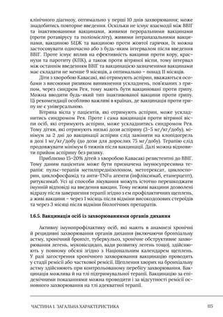 ЧАСТИНА 1. ЗАГАЛЬНА ХАРАКТЕРИСТИКА 115
клінічного діагнозу, оптимально у перші 10 днів захворювання; може
знадобитись повторне введення. Оскільки не існує взаємодії між ВВІГ
та інактивованими вакцинами, живими пероральними вакцинами
(проти ротавірусу та поліомієліту), живими інтраназальними вакци-
нами, вакциною БЦЖ та вакциною проти жовтої гарячки, їх можна
застосовувати одночасно або з будь-яким інтервалом після введення
ВВІГ. Проте існує вплив на ефективність вакцини проти кору, крас-
нухи та паротиту (КПК), а також проти вітряної віспи, тому інтервал
між останнім введенням ВВІГ та вакцинацією зазначеними вакцинами
має складати не менше 9 місяців, а оптимально – понад 11 місяців.
Діти з хворобою Кавасакі, які отримують аспірин, вважаються осо-
бами з високими ризиком виникнення ускладнень, пов’язаних з гри-
пом, через синдром Рея, тому мають бути вакциновані проти грипу.
Можна вводити будь-який тип інактивованої вакцини проти грипу.
Ці рекомендації особливо важливі в країнах, де вакцинація проти гри-
пу не є універсальною.
Вітряна віспа у пацієнтів, які отримують аспірин, може усклад-
нитись синдромом Рея. Проте і сама вакцинація проти вітряної віс-
пи осіб, які отримують аспірин, може ускладнитись синдромом Рея.
Тому дітям, які отримують низькі дози аспірину (3–5 мг/кг/добу), мі-
німум за 2 дні до вакцинації аспірин слід замінити на клопідогрель
в дозі 1 мг/кг/добу (до дози для дорослих 75 мг/добу). Терапію слід
продовжувати мінімум 6 тижнів після вакцинації. Далі можна віднови-
ти прийом аспірину без ризику.
Приблизно 15–20% дітей з хворобою Кавасакі резистентні до ВВІГ.
Тому даним пацієнтам може бути призначена імуносупресивна те-
рапія: пульс-терапія метилпреднізолоном, метотрексат, циклоспо-
рин, циклофосфамід та анти-TNFα агенти (інфліксимаб, етанерцепт),
ритуксимаб. Усі ці способи лікування можуть істотно перешкоджати
імунній відповіді на введення вакцин. Тому неживі вакцини дозволені
відразу після завершення терапії згідно з ем профілактичних щеплень,
а живі вакцини – через 1 місяць після відміни високодозових стероїдів
та через 3 місяці після відміни біологічних препаратів.
1.6.5. Вакцинація осіб із захворюваннями органів дихання
Активну імунопрофілактику осіб, які мають в анамнезі хронічні
й рецидивні захворювання органів дихання (включаючи бронхіальну
астму, хронічний бронхіт, туберкульоз, хронічне обструктивне захво-
рювання легень, муковісцидоз, вади розвитку легень тощо), здійсню-
ють у повному обсязі згідно з Національним календарем щеплень.
У разі загострення хронічного захворювання вакцинацію проводять
у стадії ремісії або часткової ремісії. Щеплення хворих на бронхіальну
астму здійснюють при контрольованому перебігу захворювання. Вак-
цинація можлива й на тлі підтримувальної терапії. Вакцинацію за епі-
демічними показаннями можна проводити і за відсутності ремісії ос-
новного захворювання на тлі адекватної терапії.
 