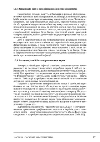 ЧАСТИНА 1. ЗАГАЛЬНА ХАРАКТЕРИСТИКА 117
1.6.7. Вакцинація осіб із захворюваннями нервової системи
Неврологічні розлади можуть дебютувати в різному віці різнома-
нітними проявами. Такі захворювання, як церебральний параліч, spina
bifida, можна діагностувати до початку вакцинації за віком. Частина за-
хворювань, що супроводжуються судомами, нервово-м’язова патоло-
гія або вроджені порушення метаболізму, можуть проявитися в період
проведення вакцинації за віком та збігтися з нею в часі. Такі захворю-
вання, як розлади аутистичного спектра, гострий демієлінізувальний
енцефаломієліт, синдром Гієна–Барре, поперечний мієліт і розсіяний
склероз, як відомо, можуть дебютувати на другому році життя та в більш
пізньому віці.
Діти з неврологічними або психомоторними розладами повинні
отримувати всі щеплення за віком, що передбачені календарем про-
філактичних щеплень, у тому числі проти грипу. Вакцинацію проти
грипу проводять із застереженням, якщо протягом 6 тиж. після по-
переднього щеплення з’явилися ознаки синдрому Гієна–Барре. Дітям
із неврологічною патологією також рекомендована додаткова вакци-
нація проти пневмококової інфекції.
1.6.8. Вакцинація осіб із захворюваннями нирок
Бактеріальні й вірусні інфекції є однією з основних причин захво-
рюваності та смертності пацієнтів із хворобами нирок й осіб, які пе-
ребувають на постійному діалізі (гемодіалізі або перитонеальному ді-
алізі). При хронічних захворюваннях нирок можливі незначні дефек-
ти функціонування Т-клітин, а при нефротичному синдромі – втрата
антитіл. Такі хворі потребують частих госпіталізацій та інтенсивного
лікування, що підвищує ризик інфікування.
Пацієнти із хронічними захворюваннями нирок й особи, які пере-
бувають на постійному діалізі або перенесли трансплантацію нирок,
повинні отримувати всі щеплення згідно з календарем профілактич-
них щеплень, у тому числі щорічну вакцинацію проти грипу. На дода-
ток до планової імунізації рекомендується проводити щеплення про-
ти гепатитів А і В, пневмококової інфекції та вітряної віспи. Оскільки
пацієнти з порушеною функцією нирок гірше відповідають на вакци-
націю, можуть знадобитися вищі дозування вакцини й повторне вве-
дення бустерних доз.
Відповідно до наказу МОЗ України № 551 від 11.08.2014 «Про удоско-
налення проведення профілактичних щеплень в Україні», діти з пато-
логією нирок – хронічною нирковою недостатністю або нефротичним
синдромом – потребують проведення додаткових щеплень (табл. 1.12).
 