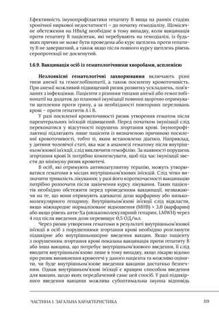 ЧАСТИНА 1. ЗАГАЛЬНА ХАРАКТЕРИСТИКА 119
Ефективність імунопрофілактики гепатиту В вища на ранніх стадіях
хронічної ниркової недостатності – до початку гемодіалізу. Щомісяч-
не обстеження на HBsAg необхідне в тому випадку, коли вакцинація
проти гепатиту В пацієнтам, які перебувають на гемодіалізі, із будь-
яких причин не може бути проведена або курс щеплень проти гепати-
ту В не завершений, а також якщо після повного курсу щеплень рівень
серопротекції не досягнутий.
1.6.9. Вакцинація осіб із гематологічними хворобами, аспленією
Незлоякісні гематологічні захворювання включають різні
типи анемії та гемоглобінопатії, а також посилену кровоточивість.
При анемії можливий підвищений ризик розвитку ускладнень, пов’я-
заних з інфекціями. Пацієнти з різними типами анемії або гемоглобі-
нопатії на додаток до планової імунізації повинні щорічно отримува-
ти щеплення проти грипу, а за необхідності повторних переливань
крові – проти гепатитів А і В.
У разі посиленої кровоточивості ризик утворення гематом після
парентеральних ін’єкцій підвищений. Перед початком імунізації слід
переконатися у відсутності порушень згортання крові. Iмунопрофі-
лактиці підлягають лише пацієнти із визначеною причиною посиле-
ної кровоточивості, тобто ті, яким встановлено діагноз. Наприклад,
у дитини чоловічої статі, яка має в анамнезі гематому після внутріш-
ньом’язової ін’єкції, слід виключити гемофілію. За наявності порушень
згортання крові їх потрібно компенсувати, щоб під час імунізації зве-
сти до мінімуму ризик кровотечі.
В осіб, які отримують антикоагулянтну терапію, можуть утворю-
ватися гематоми в місцях внутрішньом’язових ін’єкцій. Слід чітко ви-
значити тривалість лікування; у разі його короткочасності вакцинацію
потрібно розпочати після закінчення курсу лікування. Таких пацієн-
тів необхідно обстежити перед проведенням вакцинації, незважаю-
чи на те, що вони отримують адекватні дози варфарину або низько-
молекулярного гепарину. Внутрішньом’язові ін’єкції слід відкласти,
якщо міжнародне нормалізоване відношення (МНВ)  3,0 (варфарин)
або якщо рівень анти-Xa (низькомолекулярний гепарин, LMWH) через
4 год після введення дози перевищує 0,5 ОД/мл.
Через ризик утворення гематоми в результаті внутрішньом’язової
ін’єкції в осіб з порушеннями згортання крові необхідно розглянути
підшкірне або внутрішньошкірне введення вакцин. Якщо пацієнту
з порушенням згортання крові показана вакцинація проти гепатиту В
або інша вакцина, що потребує внутрішньом’язового введення, її слід
вводити внутрішньом’язово лише в тому випадку, якщо лікарю відомо
про ризик виникнення кровотечі у даного пацієнта та можливо оціни-
ти, чи буде внутрішньом’язове введення вакцини достатньо безпеч-
ним. Однак внутрішньом’язові ін’єкції є кращим способом введення
для вакцин, щодо яких передбачений саме цей спосіб. У разі підшкір-
ного введення вакцини можлива субоптимальна імунна відповідь
 