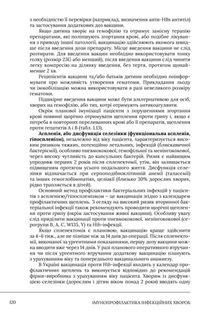 IМУНОПРОФІЛАКТИКА ІНФЕКЦІЙНИХ ХВОРОБ
120
з необхідністю її перевірки (наприклад, визначення анти-HBs антитіл)
та застосування додаткових доз вакцини.
Якщо дитина хворіє на гемофілію та отримує замісну терапію
препаратами, які поліпшують згортання крові, або подібне лікуван-
ня з приводу іншої патології, вакцинацію здійснюють якомога швид-
ше після введення дози препарату. Місце введення вакцини не слід
розтирати. Для введення вакцин необхідно використовувати тонку
голку (розмір 23G або менший), після введення вакцини слід чинити
легку компресію на ділянку введення, без тертя, протягом щонай-
менше 2 хв.
Реципієнтів вакцини та/або батьків дитини необхідно поінфор-
мувати про можливість утворення гематоми. Прикладання льоду
чи іммобілізацію можна використовувати в разі невеликого розміру
гематоми.
Підшкірне введення вакцини може бути альтернативою для осіб,
хворих на гемофілію, або тих, котрі отримують антикоагулянти.
Окрім планової імунізації пацієнти з порушеннями згортання
крові повинні щорічно отримувати щеплення проти грипу і, якщо є
потреба в повторних переливаннях крові або її препаратів, щеплення
проти гепатитів А і В (табл. 1.13).
Аспленія, або дисфункція селезінки (функціональна аспленія,
гіпоспленізм), незалежно від віку пацієнта, характеризується висо-
ким ризиком тяжких, потенційно летальних, інфекцій (блискавичної
бактеріємії), особливо пневмококової, гемофільної та менінгококової,
через високу чутливість до капсульних бактерій. Ризик є найвищим
упродовж перших 2 років після спленектомії, утім, він залишається
підвищеним протягом усього подальшого життя. Дисфункція селе-
зінки відзначається при серпоподібноклітинній анемії (таласемії)
та інших гемоглобінопатіях, целіакії (близько 30% дорослих хворих,
рідко трапляється в дітей).
Основний метод профілактики бактеріальних інфекцій у пацієн-
тів з аспленією/гіпоспленізмом – це вакцинація згідно з календарем
профілактичних щеплень. З огляду на високий ризик вторинної бак-
теріальної інфекції також рекомендують проводити щорічні щеплен-
ня проти грипу (окрім застосування живої вакцини). Особливу увагу
слід приділити вакцинації проти пневмококової, менінгококової (се-
рогрупи B, A, C, W135, Y) та Hib-інфекції.
Якщо спленектомія є плановою, вакцинацію краще здійснити
за 4–6 тиж., але не пізніше ніж за 14 днів до операції. Після спленекто-
мії, виконаної за ургентними показаннями, першу дозу вакцини мож-
на вводити вже через 14 днів. У разі планового оперативного втручан-
ня чи після ургентного втручання додаткову вакцинацію планують
з урахуванням віку та попереднього вакцинального анамнезу.
В Україні вакцинація проти Hib-інфекції входить у календар про-
філактичних щеплень та виконується відповідно до рекомендацій
фірми-виробника з урахуванням віку пацієнта. Хворим із дисфунк-
цією селезінки (дорослим і дітям віком понад 2 роки) вводять одну
 