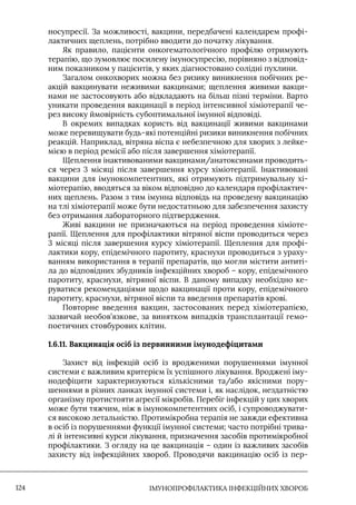 IМУНОПРОФІЛАКТИКА ІНФЕКЦІЙНИХ ХВОРОБ
124
носупресії. За можливості, вакцини, передбачені календарем профі-
лактичних щеплень, потрібно вводити до початку лікування.
Як правило, пацієнти онкогематологічного профілю отримують
терапію, що зумовлює посилену імуносупресію, порівняно з відповід-
ним показником у пацієнтів, у яких діагностовано солідні пухлини.
Загалом онкохворих можна без ризику виникнення побічних ре-
акцій вакцинувати неживими вакцинами; щеплення живими вакци-
нами не застосовують або відкладають на більш пізні терміни. Варто
уникати проведення вакцинації в період інтенсивної хіміотерапії че-
рез високу ймовірність субоптимальної імунної відповіді.
В окремих випадках користь від вакцинації живими вакцинами
може перевищувати будь-які потенційні ризики виникнення побічних
реакцій. Наприклад, вітряна віспа є небезпечною для хворих з лейке-
мією в період ремісії або після завершення хіміотерапії.
Щеплення інактивованими вакцинами/анатоксинами проводить-
ся через 3 місяці після завершення курсу хіміотерапії. Інактивовані
вакцини для імунокомпетентних, які отримують підтримувальну хі-
міотерапію, вводяться за віком відповідно до календаря профілактич-
них щеплень. Разом з тим імунна відповідь на проведену вакцинацію
на тлі хіміотерапії може бути недостатньою для забезпечення захисту
без отримання лабораторного підтвердження.
Живі вакцини не призначаються на період проведення хіміоте-
рапії. Щеплення для профілактики вітряної віспи проводиться через
3 місяці після завершення курсу хіміотерапії. Щеплення для профі-
лактики кору, епідемічного паротиту, краснухи проводиться з ураху-
ванням використання в терапії препаратів, що могли містити антиті-
ла до відповідних збудників інфекційних хвороб – кору, епідемічного
паротиту, краснухи, вітряної віспи. В даному випадку необхідно ке-
руватися рекомендаціями щодо вакцинації проти кору, епідемічного
паротиту, краснухи, вітряної віспи та введення препаратів крові.
Повторне введення вакцин, застосованих перед хіміотерапією,
зазвичай необов’язкове, за винятком випадків трансплантації гемо-
поетичних стовбурових клітин.
1.6.11. Вакцинація осіб із первинними імунодефіцитами
Захист від інфекцій осіб із вродженими порушеннями імунної
системи є важливим критерієм їх успішного лікування. Вроджені іму-
нодефіцити характеризуються кількісними та/або якісними пору-
шеннями в різних ланках імунної системи і, як наслідок, нездатністю
організму протистояти агресії мікробів. Перебіг інфекцій у цих хворих
може бути тяжчим, ніж в імунокомпетентних осіб, і супроводжувати-
ся високою летальністю. Протимікробна терапія не завжди ефективна
в осіб із порушеннями функції імунної системи; часто потрібні трива-
лі й інтенсивні курси лікування, призначення засобів протимікробної
профілактики. З огляду на це вакцинація – один із важливих засобів
захисту від інфекційних хвороб. Проводячи вакцинацію осіб із пер-
 