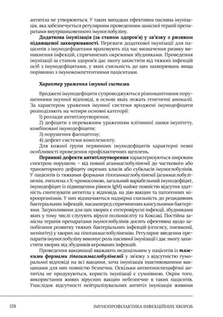 IМУНОПРОФІЛАКТИКА ІНФЕКЦІЙНИХ ХВОРОБ
128
антитіла не утворюються. У таких випадках ефективна пасивна імуніза-
ція, яка забезпечується регулярним проведенням замісної терапії препа-
ратами внутрішньовенного імуноглобуліну.
Додаткова імунізація (за станом здоров’я) у зв’язку з ризиком
підвищеної захворюваності. Переваги додаткової імунізації для па-
цієнтів з імунодефіцитами враховують під час визначення ризику ви-
никнення інфекцій, спричинених окремими збудниками. Проведення
імунізації за станом здоров’я дає змогу захистити від тяжких інфекцій
осіб з імунодефіцитами, у яких схильність до цих захворювань вища
порівняно з імунокомпетентними пацієнтами.
Характер ураження імунної системи
Вроджені імунодефіцити супроводжуються різноманітними пору-
шеннями імунної відповіді, в основі яких лежать генетичні аномалії.
За характером ураження імунної системи вроджені імунодефіцити
розподіляють на чотири основні категорії:
1) розлади антитілоутворення;
2) дефіцити з переважним ураженням клітинної ланки імунітету,
комбіновані імунодефіцити;
3) порушення фагоцитозу;
4) дефект системи комплементу.
Для кожної групи первинних імунодефіцитів характерні певні
особливості проведення профілактичних щеплень.
Первинні дефекти антитілоутворення характеризуються широким
спектром порушень – від повної агаммаглобулінемії до часткового або
транзиторного дефіциту окремих класів або субкласів імуноглобулінів.
У пацієнтів із тяжкими формами гіпогаммаглобулінемії (агаммаглобулі-
немія, зчеплена з Х-хромосомою, загальний варіабельний імунодефіцит,
імунодефіцит із підвищеним рівнем IgM) майже повністю відсутня здат-
ність синтезувати антитіла у відповідь на дію вакцин та патогенних мі-
кроорганізмів. У них відзначаються надмірна схильність до рецидивних
бактеріальних інфекцій, насамперед спричинених капсульними бактері-
ями. Загрозливими для цих хворих є ентеровірусні інфекції, збудниками
яких у тому числі слугують віруси поліомієліту та Коксакі. Постійна за-
місна терапія препаратами імуноглобулінів досить ефективна щодо за-
побігання розвитку тяжких бактеріальних інфекцій (сепсису, пневмонії,
менінгіту) у хворих на гіпогаммаглобулінемію. Регулярне введення пре-
паратів імуноглобуліну виконує роль пасивної імунізації і дає змогу захи-
стити хворих від збудників керованих інфекцій.
Проведення вакцинації вважають недоцільним у пацієнтів із тяж-
кими формами гіпогаммаглобулінемії у зв’язку з відсутністю гумо-
ральної відповіді на всі вакцини, хоча імунізація інактивованими вак-
цинами для них повністю безпечна. Оскільки антигеноспецифічні ан-
титіла не продукуються, користь імунізації є сумнівною. Окрім того,
використання живих вірусних вакцин небезпечне в таких пацієнтів.
Унаслідок відсутності нейтралізувальних антитіл імунізація живими
 