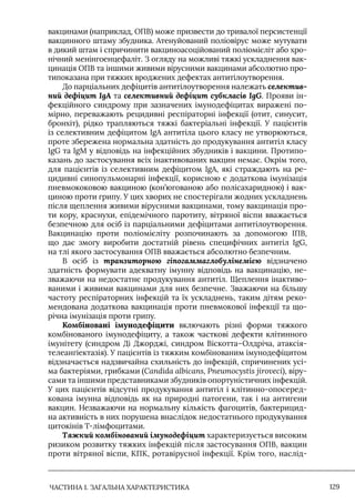 ЧАСТИНА 1. ЗАГАЛЬНА ХАРАКТЕРИСТИКА 129
вакцинами (наприклад, ОПВ) може призвести до тривалої персистенції
вакцинного штаму збудника. Атенуйований поліовірус може мутувати
в дикий штам і спричинити вакциноасоційований поліомієліт або хро-
нічний менінгоенцефаліт. З огляду на можливі тяжкі ускладнення вак-
цинація ОПВ та іншими живими вірусними вакцинами абсолютно про-
типоказана при тяжких вроджених дефектах антитілоутворення.
До парціальних дефіцитів антитілоутворення належать селектив-
ний дефіцит IgA та селективний дефіцит субкласів IgG. Прояви ін-
фекційного синдрому при зазначених імунодефіцитах виражені по-
мірно, переважають рецидивні респіраторні інфекції (отит, синусит,
бронхіт), рідко трапляються тяжкі бактеріальні інфекції. У пацієнтів
із селективним дефіцитом IgA антитіла цього класу не утворюються,
проте збережена нормальна здатність до продукування антитіл класу
IgG та IgМ у відповідь на інфекційних збудників і вакцини. Протипо-
казань до застосування всіх інактивованих вакцин немає. Окрім того,
для пацієнтів із селективним дефіцитом IgА, які страждають на ре-
цидивні синопульмонарні інфекції, корисною є додаткова імунізація
пневмококовою вакциною (кон’югованою або полісахаридною) і вак-
циною проти грипу. У цих хворих не спостерігали жодних ускладнень
після щеплення живими вірусними вакцинами, тому вакцинація про-
ти кору, краснухи, епідемічного паротиту, вітряної віспи вважається
безпечною для осіб із парціальними дефіцитами антитілоутворення.
Вакцинацію проти поліомієліту розпочинають за допомогою IПВ,
що дає змогу виробити достатній рівень специфічних антитіл IgG,
на тлі якого застосування ОПВ вважається абсолютно безпечним.
В осіб із транзиторною гіпогаммаглобулінемією відзначено
здатність формувати адекватну імунну відповідь на вакцинацію, не-
зважаючи на недостатнє продукування антитіл. Щеплення інактиво-
ваними і живими вакцинами для них безпечне. Зважаючи на більшу
частоту респіраторних інфекцій та їх ускладнень, таким дітям реко-
мендована додаткова вакцинація проти пневмокової інфекції та що-
річна імунізація проти грипу.
Комбіновані імунодефіцити включають різні форми тяжкого
комбінованого імунодефіциту, а також часткові дефекти клітинного
імунітету (синдром Ді Джорджі, синдром Віскотта–Олдріча, атаксія-
телеангіектазія). У пацієнтів із тяжким комбінованим імунодефіцитом
відзначається надзвичайна схильність до інфекцій, спричинених усі-
ма бактеріями, грибками (Candida albicans, Pneumocystis jiroveci), віру-
сами та іншими представниками збудників опортуністичних інфекцій.
У цих пацієнтів відсутні продукування антитіл і клітинно-опосеред-
кована імунна відповідь як на природні патогени, так і на антигени
вакцин. Незважаючи на нормальну кількість фагоцитів, бактерицид-
на активність в них порушена внаслідок недостатнього продукування
цитокінів Т-лімфоцитами.
Тяжкий комбінований імунодефіцит характеризується високим
ризиком розвитку тяжких інфекцій після застосування ОПВ, вакцин
проти вітряної віспи, КПК, ротавірусної інфекції. Крім того, наслід-
 