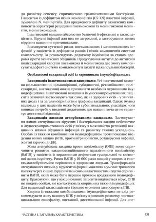 ЧАСТИНА 1. ЗАГАЛЬНА ХАРАКТЕРИСТИКА 131
до розвитку сепсису, спричиненого грампозитивними бактеріями.
Пацієнтам із дефіцитом пізніх компонентів (С5–С9) властиві інфекції,
зумовлені N. meningitidis. Для вродженого дефіциту зазначених ком-
понентів характерні рецидивні пневмококові та менінгококові менін-
гіти, менінгококцемія.
Iнактивовані вакцини абсолютно безпечні й ефективні в таких па-
цієнтів. Вірусні інфекції для них не загрозливі, а застосування живих
вірусних вакцин не протипоказане.
Враховуючи суттєвий ризик пневмококових і менінгококових ін-
фекцій у пацієнтів із дефіцитом ранніх і пізніх компонентів системи
комплементу, їм рекомендують додаткову імунізацію за станом здо-
ров’я проти зазначених збудників. Продукування антитіл до антигенів
полісахаридної капсули пневмокока й менінгокока дає змогу компен-
сувати дефект системи комплементу в захисті від капсульних бактерій.
Особливості вакцинації осіб із первинними імунодефіцитами
Вакцинація інактивованими вакцинами. Усі інактивовані вакци-
ни (цільноклітинні, цільновіріонні, субодиничні, рекомбінантні, полі-
сахаридні, анатоксини) можна призначати особам із первинними іму-
нодефіцитами. Iнактивовані вакцини в імуноскомпрометованих паці-
єнтів зазвичай застосовують так само, як і в здорових осіб – у звичай-
них дозах і за загальноприйнятим графіком вакцинації. Однак імунна
відповідь у цих пацієнтів може бути субоптимальною, унаслідок чого
виникає потреба у введенні додаткових доз вакцин, хоча це не гаран-
тує достатньої відповіді.
Вакцинація живими атенуйованими вакцинами. Застосуван-
ня живих атенуйованих вірусних і бактеріальних вакцин небезпечне
в імуноскомпрометованих осіб у зв’язку з можливістю реплікації вак-
цинних штамів збудників інфекцій та розвитку тяжких ускладнень.
Особам із тяжким комбінованим імунодефіцитом протипоказане вве-
дення живих вакцин (КПК, проти вітряної віспи, ротавірусної інфекції,
жовтої гарячки, БЦЖ).
Жива атенуйована вакцина проти поліомієліту (ОПВ) може спри-
чинити розвиток вакциноасоційованого паралітичного поліомієліту
(ВАПП) у пацієнтів із вираженими дефектами гуморальної та клітин-
ної ланок імунітету. Ризик ВАПП у 10 000 разів вищий у хворих із гіпо-
гаммаглобулінемією порівняно зі здоровими людьми. Трансформація
атенуйованих штамів у вірулентні форми можлива в умовах тривалого
пасажу через кишку. Віруси зі зміненими властивостями здатні спричи-
нити ВАПП, який може бути першим проявом вродженого імунодефі-
циту. Враховуючи, що у вакцинованих пацієнтів виділяється вірус, ОПВ
не вводять особам, які контактують із хворими на тяжкий імунодефіцит.
Для вакцинації таких пацієнтів і їхнього оточення застосовують IПВ.
Хворим із тяжкими комбінованими імунодефіцитами не слід ре-
комендувати живу вакцину КПК у зв’язку з ризиком розвитку поствак-
цинального енцефаліту, пневмонії, дисемінованої інфекції. Для спе-
 