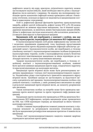 IМУНОПРОФІЛАКТИКА ІНФЕКЦІЙНИХ ХВОРОБ
132
цифічного захисту від кору, краснухи, епідемічного паротиту можна
застосовувати імуноглобулін, який необхідно ввести дітям з імуноде-
фіцитом після контакту з хворими. На відміну від поліовакцини іму-
нізацію проти зазначених інфекцій можна проводити сибсам і близь-
кому оточенню, оскільки ці віруси не виділяються вакцинованою осо-
бою в навколишнє середовище.
Осіб із дефектами функції фагоцитів (хронічна гранульоматозна
хвороба, дефект адгезії лейкоцитів, дефект шляху IFN-γ/IL-12) можна
вакцинувати як живими вірусними вакцинами, так й іншими кален-
дарними вакцинами, за винятком живих бактеріальних вакцин (БЦЖ).
Дітям із дефектами системи комплементу або аспленією дозволяєть-
ся вводти живі вірусні та бактеріальні вакцини.
Вакцинація осіб, які перебувають у контакті з особою, яка має
тяжку імуносупресію, імунодефіцит (за винятком ВІЛ-інфікованих).
В імуноскомпрометованих осіб ризик інфікування від членів сім’ї
і медичних працівників підвищений, тому імунізація представників
цих контингентів проти збудників керованих інфекцій забезпечує до-
датковий захист. Імунокомпетентні особи, які перебувають в тісному
сімейному контакті з імуноскомпрометованими особами (отримують
імуносупресивну терапію, особи з імунодефіцитом) можуть безпечно
бути щеплені інактивованими вакцинами за віком відповідно до ка-
лендаря щеплень та грипу (інактивована вакцина).
Здорові імунокомпетентні особи, які перебувають в тісному сі-
мейному контакті з імуноскомпрометованими особами, повинні
бути щеплені живими вакцинами (проти кору, епідемічного паротиту
та краснухи) відповідно до календаря щеплень.
Вакцинація проти вітряної віспи може бути рекомендована ме-
дичним працівникам і членам сім’ї імуноскомпрометованого пацієн-
та. Надзвичайно рідко спостерігається трансмісія вакцинного вірусу
вітряної віспи. Запобіжні заходи не застосовують за відсутності ви-
сипу в реципієнта цієї вакцини. Імуноскомпрометованим особам слід
уникати контакту з особами, у яких розвинулися висипання на шкірі
в результаті вакцинації проти вітряної віспи, до моменту розрішення
цих висипань.
Також контактним особам за потреби може бути проведена вак-
цинація проти жовтої гарячки та проти черевного тифу (живою вак-
циною).
Вакцинація проти поліомієліту проводиться ІПВ (за винятком без-
симптомних ВІЛ-інфікованих, котрим вакцинація може проводитися
як ІПВ, так і ОПВ відповідно порядку до вакцинації за віком чинного
календаря щеплень).
Особи з тяжким імунодефіцитом повинні уникати контакту з під-
гузками немовлят та дотримувати посилених гігієнічних заходів,
які були вакциновані ротавірусною вакциною протягом 4 тижнів після
вакцинації.
Члени сім’ї імуноскомпрометованого пацієнта повинні щорічно
отримувати щеплення проти грипу.
 