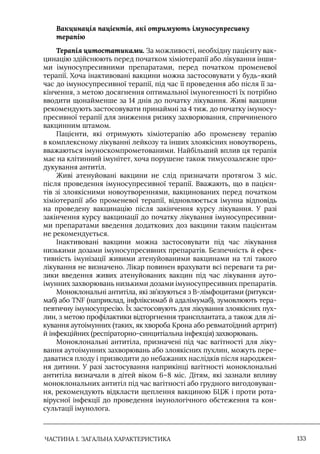 ЧАСТИНА 1. ЗАГАЛЬНА ХАРАКТЕРИСТИКА 133
Вакцинація пацієнтів, які отримують імуносупресивну
терапію
Терапія цитостатиками. За можливості, необхідну пацієнту вак-
цинацію здійснюють перед початком хіміотерапії або лікування інши-
ми імуносупресивними препаратами, перед початком променевої
терапії. Хоча інактивовані вакцини можна застосовувати у будь-який
час до імуносупресивної терапії, під час її проведення або після її за-
кінчення, з метою досягнення оптимальної імуногенності їх потрібно
вводити щонайменше за 14 днів до початку лікування. Живі вакцини
рекомендують застосовувати принаймні за 4 тиж. до початку імуносу-
пресивної терапії для зниження ризику захворювання, спричиненого
вакцинним штамом.
Пацієнти, які отримують хіміотерапію або променеву терапію
в комплексному лікуванні лейкозу та інших злоякісних новоутворень,
вважаються імуноскомпрометованими. Найбільший вплив ця терапія
має на клітинний імунітет, хоча порушене також тимусозалежне про-
дукування антитіл.
Живі атенуйовані вакцини не слід призначати протягом 3 міс.
після проведення імуносупресивної терапії. Вважають, що в пацієн-
тів зі злоякісними новоутвореннями, вакцинованих перед початком
хіміотерапії або променевої терапії, відновлюється імунна відповідь
на проведену вакцинацію після закінчення курсу лікування. У разі
закінчення курсу вакцинації до початку лікування імуносупресивни-
ми препаратами введення додаткових доз вакцини таким пацієнтам
не рекомендується.
Iнактивовані вакцини можна застосовувати під час лікування
низькими дозами імуносупресивних препаратів. Безпечність й ефек-
тивність імунізації живими атенуйованими вакцинами на тлі такого
лікування не визначено. Лікар повинен врахувати всі переваги та ри-
зики введення живих атенуйованих вакцин під час лікування ауто-
імунних захворювань низькими дозами імуносупресивних препаратів.
Моноклональні антитіла, які зв’язуються з В-лімфоцитами (ритукси-
маб) або TNF (наприклад, інфліксимаб й адалімумаб), зумовлюють тера-
певтичну імуносупресію. Їх застосовують для лікування злоякісних пух-
лин, з метою профілактики відторгнення трансплантата, а також для лі-
кування аутоімунних (таких, як хвороба Крона або ревматоїдний артрит)
й інфекційних (респіраторно-синцитіальна інфекція) захворювань.
Моноклональні антитіла, призначені під час вагітності для ліку-
вання аутоімунних захворювань або злоякісних пухлин, можуть пере-
даватися плоду і призводити до небажаних наслідків після народжен-
ня дитини. У разі застосування наприкінці вагітності моноклональні
антитіла визначали в дітей віком 6–8 міс. Дітям, які зазнали впливу
моноклональних антитіл під час вагітності або грудного вигодовуван-
ня, рекомендують відкласти щеплення вакциною БЦЖ і проти рота-
вірусної інфекції до проведення імунологічного обстеження та кон-
сультації імунолога.
 