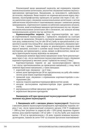 IМУНОПРОФІЛАКТИКА ІНФЕКЦІЙНИХ ХВОРОБ
134
Рекомендації щодо вакцинації пацієнтів, які отримують терапію
моноклональними антитілами, аналогічні лікуванню іншими імуносу-
пресивними препаратами. Вакцинацію, за можливості, здійснюють
до початку лікування. Якщо пацієнт не отримав щеплення перед ліку-
ванням, імунопрофілактику проводять не раніше ніж через 3 міс. піс-
ля закінчення курсу лікування моноклональними антитілами з метою
забезпечення імуногенності інактивованих вакцин і зниження ризику
захворювання, спричиненого живим ослабленим вакцинним штамом.
Загалом, живі атенуйовані вакцини протипоказані під час лікуван-
ня моноклональними антитілами або в немовлят, які зазнали впливу
моноклональних антитіл під час вагітності.
Кортикостероїдна терапія. Дозу кортикостероїдів, що здат-
ні спричинювати імуносупресію, і тривалість лікування на сьогодні
до кінця не визначено. Більшість експертів вважають імуносупресив-
ною дозу, еквівалентну 2 мг/кг або 20 мг/добу за преднізолоном у па-
цієнтів із масою тіла понад 10 кг, якщо вони отримують лікування про-
тягом 2 тиж. і довше. Таким хворим не рекомендують уводити живі
вірусні вакцини, оскільки є сумніви щодо їхньої безпечності. Корти-
костероїди, які призначають у дозах, вищих за фізіологічні, також мо-
жуть пригнічувати імунну відповідь на вакцини.
Вакцинація живими вірусними вакцинами може бути рекомендо-
вана через 1 міс. після закінчення імуносупресивного курсу лікування
кортикостероїдами (у високих дозах і тривалістю понад 2 тиж.).
Кортикостероїдна терапія не дає імуносупресивного ефекту
і не слугує протипоказанням до проведення вакцинації, у тому числі
живими вірусними вакцинами, у таких випадках:
• короткий курс лікування – до 2 тиж.;
• низькі дози препаратів (до 20 мг преднізолону на добу або еквіва-
лентні дози інших кортикостероїдів);
• тривалий курс лікування з отриманням кортикостероїдів в аль-
тернативні дні;
• замісна терапія кортикостероїдами (фізіологічні дози);
• місцеве застосування кортикостероїдів (при ураженні шкіри,
очей);
• внутрішньосуглобове введення препаратів;
• аерозольне введення препаратів.
Вакцинація осіб при проведенні імуносупресивної терапії
залежно від рівня імуносупресії.
1. Вакцинація осіб з високим рівнем імуносупресії. Пацієнтам
з високим рівнем імуносупресії (отримують протиракову терапію; пе-
ріод 2 міс. після трансплантації солідного органа; CD4 Т-лімфоцити
 200 кл/мм3
(підлітки та дорослі) або  15% (діти); щоденна терапе-
втична доза кортистероїдів ≥ 20 мг (або  2 мг/кг/добу для пацієнтів
вагою  10 кг) за преднізолоном ≥ 14 днів; терапія певними імуному-
дуляторами, такими як анти-TNF-α) планові щеплення інактивовани-
 