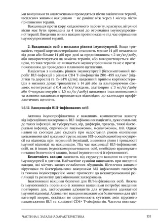 ЧАСТИНА 1. ЗАГАЛЬНА ХАРАКТЕРИСТИКА 135
ми вакцинами та анатоксинами проводяться після закінчення терапії,
щеплення живими вакцинами − не раніше ніж через 1 місяць після
припинення терапії.
Вакцинація проти кору, епідемічного паротиту, краснухи, вітряної
віспи має бути проведена за 4 тижні до отримання імуносупресив-
ної терапії. Введення живих вакцин протипоказане під час отримання
імуносупресивної терапії.
2. Вакцинація осіб з низьким рівнем імуносупресії. Якщо три-
валість терапії кортикостероїдами становить менше 14 діб незалежно
від дози або більше 14 діб при дозі за преднізолоном  2 мг/кг/добу,
або використовується як замісна терапія, або використовується міс-
цево, то така терапія не визнається імуносупресивною та не є проти-
показанням до проведення планового щеплення.
Пацієнтам з низьким рівнем імуносупресії (безсимптомний пе-
ребіг ВІЛ-інфекції з рівнем CD4 T-лімфоцитів 200–499 кл/мм3
(під-
літки та дорослі) та 15–24% (діти); щоденний прийом кортикостеро-
їдів в низьких дозах тривалістю ≥ 14 діб або за альтернуючою схе-
мою; метотрексат ≤ 0,4 мг/кг/тиждень, азатіоприн ≤ 3 мг/кг/добу
або 6-меркаптопурін ≤ 1,5 мг/кг/добу) щеплення інактивнованими
та живими вакцинами проводиться відповідно до календаря профі-
лактичних щеплень.
1.6.12. Вакцинація ВIЛ-інфікованих осіб
Активна імунопрофілактика є важливим компонентом захисту
від інфекційних захворювань ВIЛ-інфікованих пацієнтів, дуже схильних
до таких інфекцій, як туберкульоз, кір, дифтерія, правець, тяжкі бакте-
ріальні інфекції, спричинені пневмококом, менінгококом, Нib. Однак
наявні на сьогодні дані свідчать про недостатній рівень охоплення
щепленнями цієї вразливої групи, вплив ВIЛ-асоційованої імуносупре-
сії на відповідь при первинній імунізації, зниження рівня і тривалості
імунної відповіді на вакцинацію. Під час вакцинації ВIЛ-інфікованих
осіб, як й інших імуноскомпрометованих осіб, необхідно враховувати
питання безпечності вакцин, їхньої імуногенності й ефективності.
Безпечність вакцин залежить від структури вакцини та ступеня
імуносупресії в дитини. Найчастіше сумніви виникають при введенні
вакцин, які містять живих ослаблених збудників. Щеплення живими
вірусними та бактеріальними вакцинами ВIЛ-інфікованих пацієнтів
із тяжкою імуносупресією може призвести до неконтрольованої ре-
плікації та розвитку дисемінованих захворювань.
Iнактивовані вакцини безпечні для ВIЛ-інфікованих осіб. Нижча
їх імуногенність порівняно із живими вакцинами потребує введення
повторних доз, застосування ад’ювантів для отримання адекватної
імунної відповіді. Ад’ювантні вакцини вважаються безпечними для цієї
категорії хворих, оскільки не спричиняють суттєвих змін вірусного
навантаження ВIЛ та кількості CD4+ Т-лімфоцитів. Частота поствак-
 