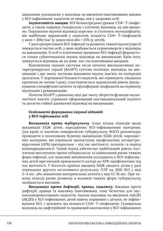 IМУНОПРОФІЛАКТИКА ІНФЕКЦІЙНИХ ХВОРОБ
136
цинальних ускладнень у відповідь на введення інактивованих вакцин
у ВIЛ-інфікованих пацієнтів не вища, ніж у здорових осіб.
Імуногенність вакцин. ВIЛ безпосередньо уражає CD4+ Т-лімфо-
цити, а також порушує гуморальну і клітинну відповідь на дію вакци-
ни. Порушення імунної відповіді корелює зі ступенем імунодефіциту;
він найбільше виражений у пацієнтів, кількість CD4+ Т-лімфоцитів
у яких  200/мм3
(у дорослих) або  15% (у дітей).
У разі прогресуванні ВIЛ-інфекції та розвитку тяжкої імуносупресії
знижується частка осіб, у яких відбувається сероконверсія у відповідь
на вакцинацію. В осіб із клінічними проявами ВIЛ-інфекції формуєть-
ся тільки субоптимальна імунна відповідь на вакцинацію. Крім того,
знижується відповідь як на живі, так і на інактивовані вакцини.
Відновлення імунної системи після початку високоактивної ан-
тиретровірусної терапії (ВААРТ) суттєво поліпшує відповідь на вак-
цинацію і дає змогу частково відновити імунну пам’ять на попередні
щеплення. У переважної більшості пацієнтів, які отримують лікування
протягом не менше 1 року, спостерігається задовільний рівень проду-
кування специфічних антитіл та проліферації лімфоцитів на первинну
імунізацію і ревакцинацію.
Початок ВААРТ у ранньому віці дає змогу зберегти функцію імуно-
логічної пам’яті, утримати сформований поствакцинальний імунітет
та досягти стійкої адекватної відповіді на вакцинацію.
Особливості формування імунної відповіді
у ВІЛ-інфікованих осіб
Вакцинація проти туберкульозу. Iснує кілька підходів щодо
вакцинації БЦЖ дітей, народжених ВIЛ-інфікованими матерями.
Для країн зі значною поширеністю туберкульозу ВООЗ рекомендує
проводити в пологовому будинку вакцинацію БЦЖ дітей, народже-
них матерями, які отримали трьохетапну профілактику антиретро-
вірусними (АРВ) препаратами – під час вагітності, пологів і в період
новонародженості. Такий підхід забезпечує найбільший рівень охо-
плення щепленням проти туберкульозу та найменший ризик тяжких
форм інфекції, але можливе виникнення ускладнень у ВIЛ-інфікова-
них дітей при низькій прихильності матері до АРВ-профілактики під
час вагітності. У багатьох країнах вакцину БЦЖ уводять дітям у разі
отримання другого негативного результату ПЛР на ДНК ВIЛ у віці
3–4 міс. або зникнення материнських антитіл у віці 12–18 міс. При та-
кому підході ризик розвитку в малюків тяжких форм туберкульозу
залишається високим.
Вакцинація проти дифтерії, правця, кашлюку. Вакцина проти
дифтерії, правця та кашлюку інактивована, тому безпечна для іму-
носкомпрометованих пацієнтів. Iмунна відповідь на введення АаКДП
(АКДП) у ВIЛ-інфікованих дітей нижча порівняно з дітьми, не інфіко-
ваними ВIЛ, і залежить від кількості CD4+ Т-лімфоцитів. Гуморальна
відповідь на дифтерійний та правцевий анатоксини у ВIЛ-інфікованих
 