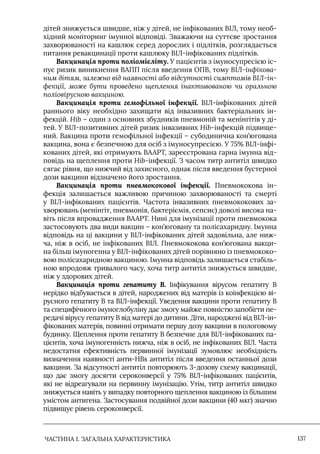 ЧАСТИНА 1. ЗАГАЛЬНА ХАРАКТЕРИСТИКА 137
дітей знижується швидше, ніж у дітей, не інфікованих ВIЛ, тому необ-
хідний моніторинг імунної відповіді. Зважаючи на суттєве зростання
захворюваності на кашлюк серед дорослих і підлітків, розглядається
питання ревакцинації проти кашлюку ВIЛ-інфікованих підлітків.
Вакцинація проти поліомієліту. У пацієнтів з імуносупресією іс-
нує ризик виникнення ВАПП після введення ОПВ, тому ВІЛ-інфікова-
ним дітям, залежно від наявності або відсутності симптомів ВІЛ-ін-
фекції, може бути проведено щеплення інактивованою чи оральною
поліовірусною вакциною.
Вакцинація проти гемофільної інфекції. ВIЛ-інфікованих дітей
раннього віку необхідно захищати від інвазивних бактеріальних ін-
фекцій. Hib – один з основних збудників пневмоній та менінгітів у ді-
тей. У ВIЛ-позитивних дітей ризик інвазивних Hib-інфекцій підвище-
ний. Вакцина проти гемофільної інфекції – субодинична кон’югована
вакцина, вона є безпечною для осіб з імуносупресією. У 75% ВIЛ-інфі-
кованих дітей, які отримують ВААРТ, зареєстрована гарна імунна від-
повідь на щеплення проти Hib-інфекції. З часом титр антитіл швидко
сягає рівня, що нижчий від захисного, однак після введення бустерної
дози вакцини відзначено його зростання.
Вакцинація проти пневмококової інфекції. Пневмококова ін-
фекція залишається важливою причиною захворюваності та смерті
у ВIЛ-інфікованих пацієнтів. Частота інвазивних пневмококових за-
хворювань (менінгіт, пневмонія, бактеріємія, сепсис) доволі висока на-
віть після впровадження ВААРТ. Нині для імунізації проти пневмокока
застосовують два види вакцин – кон’юговану та полісахаридну. Iмунна
відповідь на ці вакцини у ВIЛ-інфікованих дітей задовільна, але ниж-
ча, ніж в осіб, не інфікованих ВIЛ. Пневмококова кон’югована вакци-
на більш імуногенна у ВIЛ-інфікованих дітей порівняно із пневмококо-
вою полісахаридною вакциною. Iмунна відповідь залишається стабіль-
ною впродовж тривалого часу, хоча титр антитіл знижується швидше,
ніж у здорових дітей.
Вакцинація проти гепатиту В. Iнфікування вірусом гепатиту В
нерідко відбувається в дітей, народжених від матерів із коінфекцією ві-
русного гепатиту В та ВIЛ-інфекції. Уведення вакцини проти гепатиту В
та специфічного імуноглобуліну дає змогу майже повністю запобігти пе-
редачі вірусу гепатиту В від матері до дитини. Діти, народжені від ВIЛ-ін-
фікованих матерів, повинні отримати першу дозу вакцини в пологовому
будинку. Щеплення проти гепатиту В безпечне для ВIЛ-інфікованих па-
цієнтів, хоча імуногенність нижча, ніж в осіб, не інфікованих ВIЛ. Часта
недостатня ефективність первинної імунізації зумовлює необхідність
визначення наявності анти-HВs антитіл після введення останньої дози
вакцини. За відсутності антитіл повторюють 3-дозову схему вакцинації,
що дає змогу досягти сероконверсії у 75% ВIЛ-інфікованих пацієнтів,
які не відреагували на первинну імунізацію. Утім, титр антитіл швидко
знижується навіть у випадку повторного щеплення вакциною із більшим
умістом антигена. Застосування подвійної дози вакцини (40 мкг) значно
підвищує рівень сероконверсії.
 