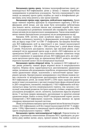 IМУНОПРОФІЛАКТИКА ІНФЕКЦІЙНИХ ХВОРОБ
138
Вакцинація проти грипу. Активна імунопрофілактика грипу ре-
комендується ВIЛ-інфікованим дітям у зв’язку з тяжким перебігом
захворювання та розвитком ускладнень. Частота сероконверсії у від-
повідь на вакцину проти грипу подібна до такої в неінфікованих ро-
весників, хоча титр антитіл у них трохи нижчий.
Вакцинація проти кору, краснухи, епідемічного паротиту. Даних
щодо тяжчого перебігу краснухи та епідемічного паротиту у ВIЛ-ін-
фікованих дітей немає, але кір може бути потенційно небезпечним
для їхнього життя, оскільки інколи має атиповий перебіг без виси-
пу й ускладнюється розвитком пневмонії або енцефаліту навіть через
кілька місяців після перенесеного захворювання. Також можливий роз-
виток тяжких бактеріальних ускладнень після захворювання на кір.
Вакцина КПК містить живі ослаблені віруси й індукує імунну
відповідь клітинного імунітету із формуванням популяції специфіч-
них до вірусу кору CD4+ та CD8+ Т-лімфоцитів. Ця вакцина безпечна
для ВIЛ-інфікованих осіб за відсутності в них тяжкої імуносупресії
(CD4+ Т-лімфоцити  15% або  200 клітин/мм3
у дітей віком понад
5 років). Результати досліджень свідчать про високий рівень серо-
конверсії після вакцинації проти кору в дітей з ВIЛ-інфекцією на тлі
проведення ВААРТ, однак у них відзначено швидше зниження титру
антитіл порівняно зі здоровими дітьми. ВIЛ-інфіковані діти, які отри-
мали щеплення проти кору до призначення ВААРТ, можуть повністю
втрачати імунний захист після попередньої імунізації.
Вакцинація проти вітряної віспи. За наявності ВIЛ-інфекції іс-
нує ризик розвитку тяжких форм вітряної віспи й оперізувального
герпесу. Вітряна віспа характеризується дисемінованим ураженням
шкіри, затяжним або рецидивним перебігом, вторинними бактеріаль-
ними ураженнями шкіри, залученням у патологічний процес внут-
рішніх органів. Прогресування захворювання з постійною появою но-
вих елементів та вісцеральною дисемінацією небезпечне для життя
ВIЛ-інфікованих дітей. До появи ВААРТ у 25% таких пацієнтів розви-
валися тяжкі ускладнення у вигляді геморагічних форм вітряної віспи
із ДВЗ-синдромом, пневмонії, енцефаліту. У ВIЛ-інфікованих осіб від-
значається вища частота оперізувального герпесу, ніж загалом у по-
пуляції; можливий розвиток гострого некрозу сітківки, неврологічних
ускладнень (енцефаліт, мієліт, менінгіт), зумовлених вірусом вітряної
віспи. У частини хворих виникають дисеміновані та хронічні атипові
ураження шкіри. Навіть в епоху ВААРТ оперізувальний герпес досить
поширений у ВIЛ-інфікованих пацієнтів, нерідко виникає як прояв
синдрому відновлення імунної системи.
Жива атенуйована вакцина проти вітряної віспи безпечна й імуно-
генна у ВIЛ-інфікованих осіб без тяжкої імуносупресії (CD4+ Т-лімфо-
цити  15%). Ефективність вакцинації проти вітряної віспи сягає 82%,
проти оперізувального герпесу – 100%.
Вакцинація проти папіломавірусної інфекції. Персистентна ін-
фекція, спричинена онкогенними штамами ВПЛ, призводить до роз-
витку раку шийки матки, анусу, прямої кишки. Рак шийки матки за-
 
