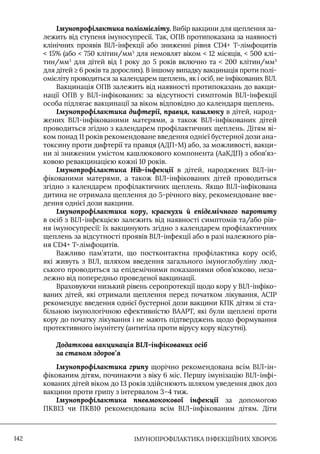 IМУНОПРОФІЛАКТИКА ІНФЕКЦІЙНИХ ХВОРОБ
142
Імунопрофілактика поліомієліту. Вибір вакцини для щеплення за-
лежить від ступеня імуносупресії. Так, ОПВ протипоказана за наявності
клінічних проявів ВІЛ-інфекції або зниженні рівня CD4+ Т-лімфоцитів
 15% (або  750 клітин/мм3
для немовлят віком  12 місяців,  500 клі-
тин/мм3
для дітей від 1 року до 5 років включно та  200 клітин/мм3
для дітей ≥ 6 років та дорослих). В іншому випадку вакцинація проти полі-
омієліту проводиться за календарем щеплень, як і осіб, не інфікованих ВІЛ.
Вакцинація ОПВ залежить від наявності протипоказань до вакци-
нації ОПВ у ВІЛ-інфікованих: за відсутності симптомів ВІЛ-інфекції
особа підлягає вакцинації за віком відповідно до календаря щеплень.
Імунопрофілактика дифтерії, правця, кашлюку в дітей, народ-
жених ВIЛ-інфікованими матерями, а також ВIЛ-інфікованих дітей
проводиться згідно з календарем профілактичних щеплень. Дітям ві-
ком понад 11 років рекомендоване введення однієї бустерної дози ана-
токсину проти дифтерії та правця (АДП-М) або, за можливості, вакци-
ни зі зниженим умістом кашлюкового компонента (АаКДП) з обов’яз-
ковою ревакцинацією кожні 10 років.
Імунопрофілактика Hib-інфекції в дітей, народжених ВIЛ-ін-
фікованими матерями, а також ВIЛ-інфікованих дітей проводиться
згідно з календарем профілактичних щеплень. Якщо ВIЛ-інфікована
дитина не отримала щеплення до 5-річного віку, рекомендоване вве-
дення однієї дози вакцини.
Імунопрофілактика кору, краснухи й епідемічного паротиту
в осіб з ВIЛ-інфекцією залежить від наявності симптомів та/або рів-
ня імуносупресії: їх вакцинують згідно з календарем профілактичних
щеплень за відсутності проявів ВІЛ-інфекції або в разі належного рів-
ня CD4+ Т-лімфоцитів.
Важливо пам’ятати, що постконтактна профілактика кору осіб,
які живуть з ВІЛ, шляхом введення загального імуноглобуліну люд-
ського проводиться за епідемічними показаннями обов’язково, неза-
лежно від попередньо проведеної вакцинації.
Враховуючи низький рівень серопротекції щодо кору у ВIЛ-інфіко-
ваних дітей, які отримали щеплення перед початком лікування, АСIР
рекомендує введення однієї бустерної дози вакцини КПК дітям зі ста-
більною імунологічною ефективністю ВААРТ, які були щеплені проти
кору до початку лікування і не мають підтверджень щодо формування
протективного імунітету (антитіла проти вірусу кору відсутні).
Додаткова вакцинація ВІЛ-інфікованих осіб
за станом здоров’я
Імунопрофілактика грипу щорічно рекомендована всім ВIЛ-ін-
фікованим дітям, починаючи з віку 6 міс. Першу імунізацію ВIЛ-інфі-
кованих дітей віком до 13 років здійснюють шляхом уведення двох доз
вакцини проти грипу з інтервалом 3–4 тиж.
Імунопрофілактика пневмококової інфекції за допомогою
ПКВ13 чи ПКВ10 рекомендована всім ВIЛ-інфікованим дітям. Діти
 
