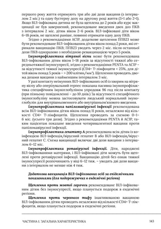 ЧАСТИНА 1. ЗАГАЛЬНА ХАРАКТЕРИСТИКА 143
першого року життя отримують три або дві дози вакцини (з інтерва-
лом 2 міс.) та одну бустерну дозу на другому році життя (3+1 або 2+1).
Якщо ВIЛ-інфікована дитина не була щеплена до 2 років або курс вак-
цинації не був завершений, рекомендоване введення двох доз ПКВ
з інтервалом 2 міс. дітям віком 2–6 років. ВIЛ-інфіковані діти віком
6–18 років, не щеплені раніше, повинні отримати одну дозу ПКВ.
Згідно з рекомендаціями ACIP, додаткове щеплення ППВ23 може
бути рекомендоване ВIЛ-інфікованим дітям віком понад 2 роки, які от-
римали вакцинацію ПКВ; ППВ23 уводять через 2 міс. після останньої
дози ПКВ одноразово з необхідною ревакцинацією через 5 років.
Імунопрофілактика вітряної віспи може бути рекомендована
ВIЛ-інфікованим дітям віком 1–18 років за відсутності тяжкої або се-
редньотяжкої імуносупресії, згідно з рекомендаціями PENTА та АСIР –
за відсутності тяжкої імуносупресії (CD4+ Т-лімфоцити  25%, для ді-
тей віком понад 5 років –  200 клітин/мм3
). Щеплення проводять дво-
ма дозами вакцини з найменшим інтервалом 3 міс.
У разі контакту неімунних ВIЛ-інфікованих осіб із хворим на вітря-
ну віспу або оперізувальний герпес показана пасивна імунопрофілак-
тика специфічним імуноглобуліном упродовж 96 год після контакту
(при пізньому повідомленні – до 10 днів.) За відсутності специфічного
імуноглобуліну можна застосовувати людський нормальний імуно-
глобулін для внутрішньовенного або внутрішньом’язового введення.
Імунопрофілактика папіломавірусної інфекції рекомендована
всім ВIЛ-інфікованим дітям віком понад 11 років, незалежно від кіль-
кості CD4+ Т-лімфоцитів. Щеплення проводять за схемою 0–1–
6 міс. (усього три дози). Згідно з рекомендаціями PENTA й ACIP, та-
ким пацієнтам показане введення чотиривалентної вакцини проти
папіломавірусної інфекції.
Імунопрофілактика гепатиту А рекомендована всім дітям із ко-
інфекцією ВIЛ-інфекція/вірусний гепатит В або ВIЛ-інфекція/вірус-
ний гепатит С. Схема вакцинації включає дві дози вакцини з інтерва-
лом 6–12 міс.
Імунопрофілактика ротавірусної інфекції. Діти, народжені
ВIЛ-інфікованими матерями, і ВIЛ-інфіковані діти можуть бути щеп-
лені проти ротавірусної інфекції. Вакцинацію дітей без ознак тяжкої
імуносупресії розпочинають у віці 6–12 тиж. – уводять дві дози вакци-
ни з інтервалом не менше ніж 4 тиж.
Додаткова вакцинація ВІЛ-інфікованих осіб за епідемічними
показаннями (для подорожуючих в ендемічні регіони)
Щеплення проти жовтої гарячки рекомендоване ВIЛ-інфікова-
ним дітям без імуносупресії, якщо планується подорож в ендемічні
регіони.
Щеплення проти черевного тифу інактивованою вакциною
ВIЛ-інфікованим дітям проводять незалежно від кількості CD4+ Т-лім-
фоцитів, якщо планується подорож в ендемічні регіони.
 