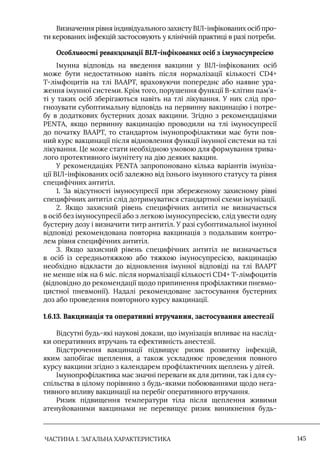 ЧАСТИНА 1. ЗАГАЛЬНА ХАРАКТЕРИСТИКА 145
Визначення рівня індивідуального захисту ВIЛ-інфікованих осіб про-
ти керованих інфекцій застосовують у клінічній практиці в разі потреби.
Особливості ревакцинації ВІЛ-інфікованих осіб з імуносупресією
Iмунна відповідь на введення вакцини у ВIЛ-інфікованих осіб
може бути недостатньою навіть після нормалізації кількості CD4+
Т-лімфоцитів на тлі ВААРТ, враховуючи попереднє або наявне ура-
ження імунної системи. Крім того, порушення функції B-клітин пам’я-
ті у таких осіб зберігаються навіть на тлі лікування. У них слід про-
гнозувати субоптимальну відповідь на первинну вакцинацію і потре-
бу в додаткових бустерних дозах вакцини. Згідно з рекомендаціями
PENTA, якщо первинну вакцинацію проводили на тлі імуносупресії
до початку ВААРТ, то стандартом імунопрофілактики має бути пов-
ний курс вакцинації після відновлення функції імунної системи на тлі
лікування. Це може стати необхідною умовою для формування трива-
лого протективного імунітету на дію деяких вакцин.
У рекомендаціях PENTA запропоновано кілька варіантів імуніза-
ції ВIЛ-інфікованих осіб залежно від їхнього імунного статусу та рівня
специфічних антитіл.
1. За відсутності імуносупресії при збереженому захисному рівні
специфічних антитіл слід дотримуватися стандартної схеми імунізації.
2. Якщо захисний рівень специфічних антитіл не визначається
в осіб без імуносупресії або з легкою імуносупресією, слід увести одну
бустерну дозу і визначити титр антитіл. У разі субоптимальної імунної
відповіді рекомендована повторна вакцинація з подальшим контро-
лем рівня специфічних антитіл.
3. Якщо захисний рівень специфічних антитіл не визначається
в осіб із середньотяжкою або тяжкою імуносупресією, вакцинацію
необхідно відкласти до відновлення імунної відповіді на тлі ВААРТ
не менше ніж на 6 міс. після нормалізації кількості CD4+ Т-лімфоцитів
(відповідно до рекомендації щодо припинення профілактики пневмо-
цистної пневмонії). Надалі рекомендоване застосування бустерних
доз або проведення повторного курсу вакцинації.
1.6.13. Вакцинація та оперативні втручання, застосування анестезії
Відсутні будь-які наукові докази, що імунізація впливає на наслід-
ки оперативних втручань та ефективність анестезії.
Відстрочення вакцинації підвищує ризик розвитку інфекцій,
яким запобігає щеплення, а також ускладнює проведення повного
курсу вакцини згідно з календарем профілактичних щеплень у дітей.
Iмунопрофілактика має значні переваги як для дитини, так і для су-
спільства в цілому порівняно з будь-якими побоюваннями щодо нега-
тивного впливу вакцинації на перебіг оперативного втручання.
Ризик підвищення температури тіла після щеплення живими
атенуйованими вакцинами не перевищує ризик виникнення будь-
 