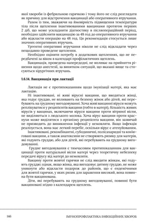 IМУНОПРОФІЛАКТИКА ІНФЕКЦІЙНИХ ХВОРОБ
146
якої хвороби із фебрильною гарячкою і тому його не слід розглядати
як причину для відстрочення вакцинації або оперативного втручання.
Разом із тим, зважаючи на ймовірність підвищення температури
тіла після щеплення інактивованими вакцинами протягом перших
2 діб, що може ускладнити діагностику в післяопераційний період,
необхідно здійснити вакцинацію за 48 год до оперативного втручання
або відкласти операцію на 48 год. Ця рекомендація стосується лише
значних оперативних втручань.
Ургентні оперативні втручання ніколи не слід відкладати через
нещодавно проведене щеплення.
Необхідно оцінити потребу в додаткових щепленнях, що не пе-
редбачені за віком в календарі профілактичних щеплень.
Вакцинація, проведена напередодні, не впливає на прийняття рі-
шення щодо анестезії, за винятком ситуацій, що вказані вище та сто-
суються хірургічних втручань.
1.6.14. Вакцинація при лактації
Лактація не є протипоказанням щодо імунізації матері, яка має
лактацію.
Ні інактивовані, ні живі вірусні вакцини, що вводяться жінці,
яка годує груддю, не впливають на безпеку жінок або дітей, які пере-
бувають на грудному вигодовуванні. Хоча живі вакцинні віруси можуть
реплікуватися у реципієнтів вакцини (тобто в матері), більшість живих
вірусів у вакцинах, включаючи віруси вакцини проти вітряної віспи,
не виділяються з людського молока. Хоча вірус вакцини проти крас-
нухи може виділятися з організму реципієнта вакцини, він зазвичай
не призводить до виникнення інфекції у немовляти. Якщо інфекція
реалізується, вона має легкий перебіг, оскільки вірус є атенуйованим.
Інактивовані, рекомбінантні, субодиничні, полісахаридні та кон’ю-
говані вакцини, а також анатоксини не створюють ризику для матерів,
які годують груддю, або для дітей, які перебувають на грудному виго-
довуванні.
Грудне вигодовування є тимчасовим протипоказанням для вак-
цинації проти натуральної віспи матері через теоретичну небезпеку
передачі вірусу від матері до немовляти.
Вакцину проти жовтої гарячки не слід вводити жінкам, які году-
ють груддю; однак, якщо жінка, яка вигодовує дитину груддю, не може
уникнути або відкласти подорож до районів, що є ендемічними
для жовтої гарячки, у яких ризик для зараження високий, вона повин-
на бути вакцинована.
Діти, які перебувають на грудному вигодовуванні, повинні бути
вакциновані згідно з календарем щеплень.
 