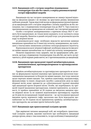 ЧАСТИНА 1. ЗАГАЛЬНА ХАРАКТЕРИСТИКА 147
1.6.15. 
Вакцинація осіб з гострою хворобою підвищенням
температури тіла або без такого, в період реконвалесценції
гострої інфекційної хвороби
Вакцинація під час гострого захворювання не знижує імунної відпо-
віді на введення вакцин і не впливає на зростання ризику виникнення
побічних реакцій. Також відсутній вплив на формування імунної відпові-
ді на вакцинацію осіб з гострою хворобою з легким перебігом як без ли-
хоманки, так і з підвищенням температури тіла до 38,0 °С. Такі стани не є
протипоказанням до проведення як планової, так і екстреної вакцинації.
Особи з гострими захворюваннями з гарячкою понад 38,0 °С мо-
жуть бути вакциновані, як тільки вони одужають та не матимуть ознак
гострої хвороби. Виняток в даний ситуації існує для реконвалесцентів
кору та вітряної віспи:
а) реконвалесцент кору: необхідно відкласти щеплення живими
вакцинами принаймні на 4 тижні від початку захворювання, що пов’я-
зано з тимчасовим зниженням клітинно-опосередкованого імунітету;
б) реконваленсцент вітряної інфекції: необхідно відкласти введен-
ня живих вакцин щонайменше на 4 тижні від початку захворювання.
Незначні порушення стану здоров’я, такі як прорізування зубів, дис-
пепсія, застуда з підвищеною температурою тіла або без, які часто зустрі-
чаються у дітей перших років життя, не є протипоказанням до вакцинації.
1.6.16. 
Вакцинація при проведенні терапії антибактеріальними,
антимікотичними, протипаразитарними та противірусними
препаратами
Прийом антибактеріальних та противірусних препаратів не впли-
ває на формування імунної відповіді при проведенні щеплення інак-
тивованими вакцинами та більшістю живих вакцин. Але існує виняток
щодо окремих живих вакцин. Так, прийом ацикловіру, валацикловіру,
фамцикловіру та інших лікарських засобів з доведеною дією на вірус
вітряної віспи може призвести до субоптимальної імунної відповіді
при вакцинації проти вітряної віспи. Особи, які перебувають на три-
валій терапії вказаними препаратами, повинні припинити, за можли-
вості, їх прийом принаймні за 24 години до введення вакцини про-
ти вітряної віспи та не повинні відновлювати противірусну терапію
до 14 днів після вакцинації. Інший виняток – це застосування оральної
вакцини проти черевного тифу: щеплення має бути відкладене що-
найменше на 24 години після припинення прийому антибактеріаль-
них препаратів, що активні проти Salmonella typhi.
1.6.17. Вакцинація при трансплантації солідних органів
При вирішенні питання вакцинації осіб, які потребують трансплан-
тації солідних органів, важливо пам’ятати про необхідність вакцинації
донора органа, якщо є така можливість, та про особливості вакцинації ре-
 