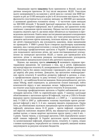 ЧАСТИНА 1. ЗАГАЛЬНА ХАРАКТЕРИСТИКА 15
Вакцинацію проти кашлюку було припинено в Японії, коли дві
дитини померли протягом 24 год після введення АКДП. Унаслідок
цього захворюваність на кашлюк у дітей зросла з менше ніж 1000 ви-
падків за рік до 13 105 випадків за рік із 41 летальним наслідком. Енце-
фалопатія спостерігається в одному випадку на 100 000 доз вакцини,
а залишкові ураження головного мозку – із частотою один випадок
на 300 000 ін’єкцій. У Великій Британії юридично було визнано від-
сутність достовірної інформації, яка б доводила, що ураження мозку
пов’язане з вакциною проти кашлюку. Низька частота зазначених уш-
коджень свідчить про те, що вони лише збігаються за терміном із про-
веденням щеплення. Навіть якщо застосування вакцини в поодиноких
випадках і зумовлює ураження мозку, все-таки рекомендується про-
довжити щеплення проти кашлюку, оскільки відомо, що значно біль-
ше дітей страждатимуть від ускладнень кашлюку, якщо вакцинацію
не проводити. У 1980-х роках було створено ацелюлярну кашлюкову
вакцину, яка є менш реактогенною; у складі АаКДП вона введена в но-
вий календар профілактичних щеплень в Україні. Її використовують
для подальшого щеплення дітям, які мали поствакцинальні усклад-
нення на попередні щеплення АКДП, а також для проведення всіх
щеплень дітям із високим ризиком поствакцинальних ускладнень
за висновком вакцинальної комісії або дитячого імунолога.
Відомо, що вакцину проти гепатиту В називають першою про-
тираковою вакциною. Це пов’язано з тим, що в дітей, інфікованих
від матері вірусом гепатиту В, захворювання в 95% набуває хронічного
перебігу (часто без явних симптомів) і призводить уже в зрілому віці
до цирозу або раку печінки. Доведено, що щеплення новонародже-
них проти гепатиту В запобігає розвитку інфекції в дитини, а отже,
є профілактикою цирозу та раку печінки. Сучасні вакцини проти ге-
патиту В – це найбільш безпечні вакцини. Вони рекомбінантні, містять
лише HBsAg, який отримують за допомогою генної інженерії, тобто
компонентів вірусу в цих вакцинах немає. Iнфікуватися і захворіти
на гепатит унаслідок щеплення проти гепатиту В неможливо.
Календар профілактичних щеплень в Україні наближений до ка-
лендарів щеплень США та європейських країн. У нашому календарі
обов’язковими є щеплення проти 10 інфекцій, тоді як у США їх більше
(вакцини проти пневмококової інфекції, а з 2007 р. – і менінгококо-
вої). У США із 2007 р. здійснюють планову імунізацію проти ротаві-
русної інфекції у віці 2, 3, 6 міс.; вакцину вводять перорально. Окрім
того, до обов’язкових належать вакцинація проти вітряної віспи (VZV-
інфекції), дівчаткам віком 11–12 років – проти інфекції, спричине-
ної вірусом папіломи людини (ВПЛ), яка вважається причиною раку
шийки матки, а також щорічне щеплення проти грипу у віці 6 міс. –
5 років. Таким чином, у календарі щеплень США передбачено захист
від16 тяжких інфекцій. В Україні щеплення проти пневмококової
та менінгококової інфекцій, вітряної віспи, гепатиту А і грипу, згідно
з новим календарем, передбачені за станом здоров’я; вакцини можна
закуповувати за рахунок місцевих бюджетів.
 