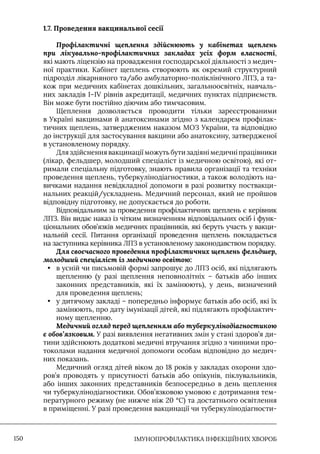 IМУНОПРОФІЛАКТИКА ІНФЕКЦІЙНИХ ХВОРОБ
150
1.7. Проведення вакцинальної сесії
Профілактичні щеплення здійснюють у кабінетах щеплень
при лікувально-профілактичних закладах усіх форм власності,
які мають ліцензію на провадження господарської діяльності з медич-
ної практики. Кабінет щеплень створюють як окремий структурний
підрозділ лікарняного та/або амбулаторно-поліклінічного ЛПЗ, а та-
кож при медичних кабінетах дошкільних, загальноосвітніх, навчаль-
них закладів I–IV рівнів акредитації, медичних пунктах підприємств.
Він може бути постійно діючим або тимчасовим.
Щеплення дозволяється проводити тільки зареєстрованими
в Україні вакцинами й анатоксинами згідно з календарем профілак-
тичних щеплень, затвердженим наказом МОЗ України, та відповідно
до інструкції для застосування вакцини або анатоксину, затвердженої
в установленому порядку.
Для здійснення вакцинації можуть бути задіяні медичні працівники
(лікар, фельдшер, молодший спеціаліст із медичною освітою), які от-
римали спеціальну підготовку, знають правила організації та техніки
проведення щеплень, туберкулінодіагностики, а також володіють на-
вичками надання невідкладної допомоги в разі розвитку поствакци-
нальних реакцій/ускладнень. Медичний персонал, який не пройшов
відповідну підготовку, не допускається до роботи.
Відповідальним за проведення профілактичних щеплень є керівник
ЛПЗ. Він видає наказ із чітким визначенням відповідальних осіб і функ-
ціональних обов’язків медичних працівників, які беруть участь у вакци-
нальній сесії. Питання організації проведення щеплень покладається
на заступника керівника ЛПЗ в установленому законодавством порядку.
Для своєчасного проведення профілактичних щеплень фельдшер,
молодший спеціаліст із медичною освітою:
• в усній чи письмовій формі запрошує до ЛПЗ осіб, які підлягають
щепленню (у разі щеплення неповнолітніх – батьків або інших
законних представників, які їх замінюють), у день, визначений
для проведення щеплень;
• у дитячому закладі – попередньо інформує батьків або осіб, які їх
замінюють, про дату імунізації дітей, які підлягають профілактич-
ному щепленню.
Медичний огляд перед щепленням або туберкулінодіагностикою
є обов’язковим. У разі виявлення негативних змін у стані здоров’я ди-
тини здійснюють додаткові медичні втручання згідно з чинними про-
токолами надання медичної допомоги особам відповідно до медич-
них показань.
Медичний огляд дітей віком до 18 років у закладах охорони здо-
ров’я проводять у присутності батьків або опікунів, піклувальників,
або інших законних представників безпосередньо в день щеплення
чи туберкулінодіагностики. Обов’язковою умовою є дотримання тем-
пературного режиму (не нижче ніж 20 °C) та достатнього освітлення
в приміщенні. У разі проведення вакцинації чи туберкулінодіагности-
 