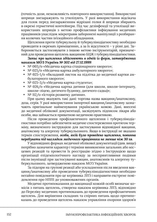 IМУНОПРОФІЛАКТИКА ІНФЕКЦІЙНИХ ХВОРОБ
152
(точність дози, неможливість повторного використання). Використані
шприци знезаражують та утилізують. У разі використання відсікача
для голок перед знезараженням відрізані голки й шприци збирають
в окремі герметичні контейнери. Під час дезінфекції та утилізації ви-
користаних шприців з метою профілактики інфікування медичних
працівників унаслідок мікротравм заборонені маніпуляції з розбиран-
ня колючих частин ін’єкційного обладнання.
Щеплення проти туберкульозу й туберкулінодіагностику необхідно
проводити в окремих приміщеннях, а за їх відсутності – у різні дні. За-
бороняється застосовувати з іншою метою інструментарій, призначе-
ний для проведення щеплень вакциною БЦЖ і туберкулінодіагностики.
Запис про щеплення здійснюють в одній із форм, затверджених
наказом МОЗ України № 302 від 27.12.1999:
• № 003/о «Медична картка стаціонарного хворого»;
• № 025/о «Медична картка амбулаторного хворого»;
• № 025-1/о «Вкладний листок на підлітка до медичної картки ам-
булаторного хворого»;
• № 025-3/о «Медична картка студента»;
• № 026/о «Медична картка дитини (для школи, школи-інтернату,
школи-ліцею, дитячого будинку, дитячого садка)»;
• № 112/о «Iсторія розвитку дитини».
При цьому вказують такі дані: торгова назва вакцини/анатоксину,
доза, серія. У разі використання імпортної вакцини/анатоксину зазна-
чають оригінальне найменування українською мовою. Дані, внесені
до медичної облікової документації, засвідчують підписом лікаря або
особи, яка займається приватною медичною практикою.
Після проведення профілактичного щеплення і туберкулінодіа-
гностики потрібно забезпечити медичне спостереження протягом тер-
міну, визначеного інструкцією для застосування відповідної вакцини,
анатоксину та алергену туберкульозного. Якщо в інструкції не вказано
термін спостереження, особа, якій було проведено щеплення, повинна
перебувати під наглядом медичного працівника не менше ніж 30 хв.
У відповідних формах медичної облікової документації (див. вище)
потрібно зазначити характер і терміни виникнення загальних або міс-
цевих реакцій та провести їх реєстрацію згідно з Iнструкцією щодо
організації епідеміологічного нагляду за несприятливими подіями
після імунізації при застосуванні вакцин, анатоксинів та алергену ту-
беркульозного, затвердженою наказом МОЗ України.
За підозри на групові реакції або ускладнення після введення вак-
цини/анатоксину або проведення туберкулінодіагностики необхідно
негайно повідомити про це керівника ЛПЗ і направити екстрене пові-
домлення про НППI до уповноважених органів.
Медичні протипоказання до вакцинації кожній особі визначає ко-
місія з питань щеплень, створена наказом керівника ЛПЗ, відповідно
до Переліку медичних протипоказань до проведення профілактичних
щеплень. Для вирішення складних та спірних питань щодо протипо-
казань до проведення щеплень наказом управління охорони здоров’я
 