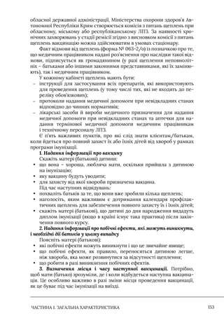 ЧАСТИНА 1. ЗАГАЛЬНА ХАРАКТЕРИСТИКА 153
обласної державної адміністрації, Міністерства охорони здоров’я Ав-
тономної Республіки Крим створюється комісія з питань щеплень при
обласному, міському або республіканському ЛПЗ. За наявності хро-
нічних захворювань у стадії ремісії згідно з висновком комісії з питань
щеплень вакцинацію можна здійснюватим в умовах стаціонару.
Факт відмови від щеплень (форма № 063-2/о) із позначкою про те,
що медичним працівником надані роз’яснення про наслідки такої від-
мови, підписується як громадянином (у разі щеплення неповноліт-
ніх – батьками або іншими законними представниками, які їх заміню-
ють), так і медичним працівником.
У кожному кабінеті щеплень мають бути:
–
– інструкції для застосування всіх препаратів, які використовують
для проведення щеплень (у тому числі тих, які не входять до пе-
реліку обов’язкових);
–
– протоколи надання медичної допомоги при невідкладних станах
відповідно до чинних нормативів;
–
– лікарські засоби й вироби медичного призначення для надання
медичної допомоги при невідкладних станах та аптечки для на-
дання термінової медичної допомоги медичним працівникам
і технічному персоналу ЛПЗ.
Є п’ять важливих пунктів, про які слід знати клієнтам/батькам,
коли йдеться про повний захист їх або їхніх дітей від хвороб у рамках
програми імунізації.
1. Надання інформації про вакцину
Скажіть матері (батькові) дитини:
• що вона – хороша, любляча мати, оскільки прийшла з дитиною
на імунізацію;
• яку вакцину будуть уводити;
• для захисту від якої хвороби призначена вакцина.
Під час наступних відвідувань:
• похваліть батьків за те, що вони вже зробили кілька щеплень;
• наголосіть, яким важливим є дотримання календаря профілак-
тичних щеплень для забезпечення повного захисту їх і їхніх дітей;
• скажіть матері (батькові), що дитині до дня народження видадуть
диплом імунізації (якщо в країні існує така практика) після закін-
чення повного курсу.
2. Надання інформації про побічні ефекти, які можуть виникнути,
і необхідні дії батьків у цьому випадку
Поясніть матері (батькові):
• які побічні ефекти можуть виникнути і що це звичайне явище;
• що побічні ефекти, як правило, переносяться дитиною легше,
ніж хвороба, яка може розвинутися за відсутності щеплення;
• що робити в разі виникнення побічних ефектів.
3. Визначення місця і часу наступної вакцинації. Потрібно,
щоб мати (батько) зрозуміли, де і коли відбудеться наступна вакцина-
ція. Це особливо важливо в разі зміни місця проведення вакцинації,
як це буває під час імунізації на виїзді.
 
