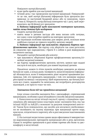 IМУНОПРОФІЛАКТИКА ІНФЕКЦІЙНИХ ХВОРОБ
154
Повідомте матері (батькові):
• куди треба прийти для наступної вакцинації;
• точний день і час проведення наступної вакцинації. Повідомляй-
те це так, щоб матері (батькові) інформація була зрозуміла (на-
приклад: «у наступний базарний день» або «у понеділок, через
4 тиж.»). Попросіть матір (батька) повторити час і дату, щоб пере-
конатися, що їй (йому) усе зрозуміло.
4. Надання інформації щодо важливості повторного щеплення,
навіть якщо дитина буде нездоровою
Скажіть матері (батькові):
• навіть якщо в дитини застуда або вона погано себе почуває,
все одно з нею потрібно прийти на повторне щеплення;
• що імунізація особливо важлива для хворих дітей, оскільки вони
найбільш схильні до тяжкого перебігу дитячих хвороб.
5. Надання інформації про важливість зберігання Картки про-
філактичних щеплень. Цю картку слід зберігати так само ретельно,
як свідоцтво про народження, і брати її з собою в разі відвідування
медичного закладу.
Нагадайте матері (батькові) або клієнту:
• про важливість зберігання Картки профілактичних щеплень/сі-
мейної медичної книжки;
• що Картка профілактичних щеплень містить записи про надані
послуги й послуги, необхідні для повної імунізації дитини.
Примітка: кожен із п’яти пунктів необхідно доводити до відома
батьків не один, а кілька разів. Iмовірність запам’ятовування інформа-
ції збільшується, коли її повідомляють різні медичні працівники (на-
приклад, той, хто проводить вакцинацію, і той, хто заповнює журнал
реєстрації на виході з медпункту). Щоб переконатися, що батьки/клі-
єнти все ставте, задавайте їм запитання, які потребують розгорнутих
відповідей, а не просто «так» чи «ні».
Зменшення болю під час проведення вакцинації
Iснує кілька способів зменшити біль і дискомфорт, спричинений
вакцинацією, особливо в разі ін’єкційного способу введення вакцини.
1. Нанесення на місце ін’єкції емульсії, крему з лідокаїном-при-
локаїном або використання пластирів може зменшити біль під час
ін’єкції АКДП та АаКДП у немовлят за рахунок поверхневої анесте-
зії. Також було повідомлено, що засоби для місцевого знеболюван-
ня не впливають на імунну відповідь при вакцинації проти кору,
краснухи, епідемічного паротиту або в разі введення інактивованих
вакцин.
2. На сьогодні недостатньо даних щодо ефективності використан-
ня жарознижувальних препаратів напередодні або в день щеплення.
Однак їх потрібно призначати в разі появи гарячки або болю та дис-
комфорту в місці ін’єкції.
 