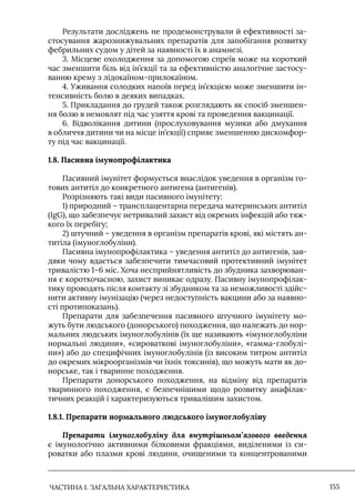 ЧАСТИНА 1. ЗАГАЛЬНА ХАРАКТЕРИСТИКА 155
Результати досліджень не продемонстрували й ефективності за-
стосування жарознижувальних препаратів для запобігання розвитку
фебрильних судом у дітей за наявності їх в анамнезі.
3. Місцеве охолодження за допомогою спреїв може на короткий
час зменшити біль від ін’єкції та за ефективністю аналогічне застосу-
ванню крему з лідокаїном-прилокаїном.
4. Уживання солодких напоїв перед ін’єкцією може зменшити ін-
тенсивність болю в деяких випадках.
5. Прикладання до грудей також розглядають як спосіб зменшен-
ня болю в немовлят під час узяття крові та проведення вакцинації.
6. Відволікання дитини (прослуховування музики або дмухання
в обличчя дитини чи на місце ін’єкції) сприяє зменшенню дискомфор-
ту під час вакцинації.
1.8. Пасивна імунопрофілактика
Пасивний імунітет формується внаслідок уведення в організм го-
тових антитіл до конкретного антигена (антигенів).
Розрізняють такі види пасивного імунітету:
1) природний – трансплацентарна передача материнських антитіл
(IgG), що забезпечує нетривалий захист від окремих інфекцій або тяж-
кого їх перебігу;
2) штучний – уведення в організм препаратів крові, які містять ан-
титіла (імуноглобуліни).
Пасивна імунопрофілактика – уведення антитіл до антигенів, зав-
дяки чому вдається забезпечити тимчасовий протективний імунітет
тривалістю 1–6 міс. Хоча несприйнятливість до збудника захворюван-
ня є короткочасною, захист виникає одразу. Пасивну імунопрофілак-
тику проводять після контакту зі збудником та за неможливості здійс-
нити активну імунізацію (через недоступність вакцини або за наявно-
сті протипоказань).
Препарати для забезпечення пасивного штучного імунітету мо-
жуть бути людського (донорського) походження, що належать до нор-
мальних людських імуноглобулінів (їх ще називають «імуноглобуліни
нормальні людини», «сироваткові імуноглобуліни», «гамма-глобулі-
ни») або до специфічних імуноглобулінів (із високим титром антитіл
до окремих мікроорганізмів чи їхніх токсинів), що можуть мати як до-
норське, так і тваринне походження.
Препарати донорського походження, на відміну від препаратів
тваринного походження, є безпечнішими щодо розвитку анафілак-
тичних реакцій і характеризуються тривалішим захистом.
1.8.1. Препарати нормального людського імуноглобуліну
Препарати імуноглобуліну для внутрішньом’язового введення
є імунологічно активними білковими фракціями, виділеними із си-
роватки або плазми крові людини, очищеними та концентрованими
 
