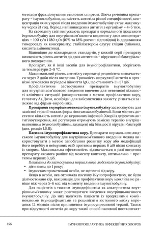 IМУНОПРОФІЛАКТИКА ІНФЕКЦІЙНИХ ХВОРОБ
156
методом фракціонування етиловим спиртом. Діюча речовина препа-
рату – імуноглобуліни, що містять антитіла різної специфічності, кон-
центрація яких у крові після введення імуноглобуліну сягає максиму-
му через 24 год. Період напіввиведення антитіл з організму – 4–5 тиж.
На сьогодні у світі випускають препарати нормального людського
імуноглобуліну для внутрішньом’язового введення у двох концентра-
ціях – 100 г/л і 180 г/л (10% та 18% розчин відповідно) із додаванням
тимеросалу як консерванту; стабілізатором слугує гліцин (глікокол,
кислота амінооцтова).
Відповідно до міжнародних стандартів, у кожній серії препарату
визначають рівень антитіл до двох антигенів – вірусного й бактеріаль-
ного походження.
Препарат, як й інші засоби для імунопрофілактики, зберігають
за температури 2–8 °С.
Максимальний рівень антитіл у сироватці реципієнта визначаєть-
ся через 2 доби після введення. Тривалість циркуляції антитіл в орга-
нізмі зумовлена періодом півжиття IgG, що становить 21–27 діб.
Профілактичне застосування препаратів імуноглобуліну
для внутрішньом’язового введення вивчено для невеликої кількос-
ті клінічних ситуацій (використання з метою профілактики кору,
гепатиту А). Дози, необхідні для забезпечення захисту, різняться за-
лежно від фірми-виробника.
Препарати внутрішньовенного імуноглобуліну застосовують для
замісної терапії тяжких форм гіпогаммаглобулінемії. Вони містять до-
статню кількість антитіл до керованих інфекцій. Хворі із дефектом ан-
титілоутворення, які регулярно отримують замісну терапію внутріш-
ньовенним імуноглобуліном, захищені від більшості вірусів і бактерій
(див. розділ 1.6.11).
Пасивна імунопрофілактика кору. Препарати нормального люд-
ського імуноглобуліну для внутрішньом’язового введення можна ви-
користовувати з метою запобігання розвитку кору або модифікації
його перебігу в неімунних осіб протягом перших 6 діб після контакту
із хворим. Максимальна ефективність відзначається в разі введення
препарату якомога раніше від моменту контакту, оптимально – про-
тягом перших 3 діб.
Показання до застосування нормального людського імуноглобуліну:
• діти віком до 1 року;
• імуноскомпрометовані особи, не щеплені від кору.
Якщо в особи, яка отримала пасивну імунопрофілактику, не було
діагностовано кір, вакцинація для профілактики кору можлива не ра-
ніше ніж через 5–6 міс. від моменту введення імуноглобуліну.
Для пацієнтів з тяжким імунодефіцитом як альтернатива внут-
рішньом’язовому може розглядатися введення внутрішньовенного
імуноглобуліну. До них належать пацієнти із вродженими комбі-
нованими імунодефіцитами та реципієнти кісткового мозку впро-
довж 12 місяців після припинення імуносупресивної терапії. Також
при відсутності антитіл до кору такий спосіб пасивної постконтакт-
 
