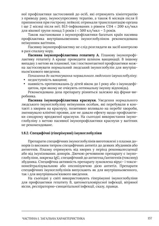 ЧАСТИНА 1. ЗАГАЛЬНА ХАРАКТЕРИСТИКА 157
ної профілактики застосовний до осіб, які отримують хіміотерапію
з приводу раку, імуносупресивну терапію, а також 6 місяців після її
припинення при гострому лейкозі; отримали трансплантацію органа
і ще 2 місяці після неї; ВІЛ-інфікованих з рівнем CD4  200 кл/мкл
для вікової групи понад 5 років і  500 кл/мкл – 5 років.
Також настановами з імунопрофілактики багатьох країн пасивна
профілактика внутрішньовенним імуноглобуліном рекомендована
неімунним вагітним.
Пасивну імунопрофілактику не слід розглядати як засіб контролю
в разі спалаху кору.
Пасивна імунопрофілактика гепатиту А. Планову імунопрофі-
лактику гепатиту А краще проводити шляхом вакцинації. В іншому
випадку з метою як планової, так і постконтактної профілактики мож-
на застосовувати нормальний людський імуноглобулін для внутріш-
ньом’язового введення.
Показання до застосування нормального людського імуноглобуліну:
• недоступність вакцини;
• наявність протипоказань (у дітей віком до 1 року або з імунодефі-
цитом, при якому не очікують оптимальну імунну відповідь).
Рекомендована доза препарату різниться залежно від фірми-ви-
робника.
Пасивна імунопрофілактика краснухи. Уведення нормального
людського імуноглобуліну неімунним особам, які перебували в кон-
такті з хворим на краснуху, позитивно впливало на перебіг хвороби,
зменшувало клінічні прояви, але не давало ефекту щодо профілакти-
ки синдрому вродженої краснухи. На сьогодні використання імуно-
глобуліну з метою пасивної імунопрофілактики краснухи у вагітних
не рекомендоване.
1.8.2. Специфічні (гіперімунні) імуноглобуліни
Препарати специфічних імуноглобулінів виготовлені з плазми до-
норів із високим титром специфічних антитіл до деяких збудників або
антигенів. Плазму отримують від хворих у період реконвалесценції
або від імунізованих донорів. Діючою речовиною препарату є імуно-
глобуліни, зокрема IgG, специфічний до антигена/антигенів (токсину)
збудника. Специфічна активність препарату зумовлена вірус- і токси-
нонейтралізувальною або опсонізуючою дією антитіл. Препарати
специфічних імуноглобулінів випускають як для внутрішньовенного,
так і для внутрішньом’язового введення.
На сьогодні у світі використовують гіперімунні імуноглобуліни
для профілактики гепатиту В, цитомегаловірусної інфекції, вітряної
віспи, респіраторно-синцитіальної інфекції, сказу, правця.
 