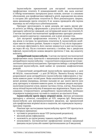ЧАСТИНА 1. ЗАГАЛЬНА ХАРАКТЕРИСТИКА 159
Iмуноглобулін призначений для екстреної постконтактної
профілактики гепатиту В невакцинованій особі, яка мала контакт
із HBsAg-позитивним матеріалом (укол голкою, контакт зі слизовою
оболонкою), для профілактики інфекції в дітей, народжених від жінок
із гострим або хронічним гепатитом В. Його рекомендують хворим,
яким вакцинацію проти гепатиту В не можна проводити або імунна
відповідь на неї очікується субоптимальною.
Препарат виготовляють із крові донорів, які мають високі рів-
ні антитіл до HBsAg, сформованих у результаті вакцинації. Уведення
препарату забезпечує швидкий, але нетривалий захист від гепатиту В.
З метою екстреної постконтактної профілактики препарат рекомен-
дують уводити одночасно з вакциною, але в різні ділянки тіла.
Для екстреної профілактики гепатиту В у дітей, народжених
від жінок із гострим чи хронічним гепатитом В, імуноглобулін необ-
хідно ввести якомога раніше, бажано в перші 12 год після народжен-
ня, оскільки ефективність його значно знижується в разі застосуван-
ня через 48 год. Після статевого контакту з особою, яка є джерелом
інфекції, імуноглобулін можна вводити протягом 2 тиж. від моменту
контакту.
Антирабічний імуноглобулін. З метою екстреної постконтактної
профілактики сказу одночасно з вакцинацією передбачене введення
антирабічного імуноглобуліну – гомологічного (людського) чи гетеро-
логічного (кінського) походження. Препаратом вибору є антирабічний
людський імуноглобулін, який майже не зумовлює анафілактичних
реакцій.
Гетерологічний антирабічний імуноглобулін призначають у дозі
40 МО/кг, гомологічний – у дозі 20 МО/кг. Якомога більшу частину
розрахованої дози антирабічного імуноглобуліну інфільтрують у тка-
нини навколо рани і вглиб рани. Якщо анатомічне розташування ура-
женої ділянки (наприкад, кінчики пальців) не дає змоги ввести всю
дозу препарату в тканини навколо рани, то залишок уводять внутріш-
ньом’язово (сідничні м’язи, верхня частина стегна, плеча). Локалізація
місць ін’єкції імуноглобуліну й вакцини має відрізнятися. Перед засто-
суванням гетерологічного антирабічного імуноглобуліну необхідно
перевірити індивідуальну чутливість пацієнта до кінського білка.
Імуноглобулін проти вірусу вітряної віспи. Діючою речовиною
препарату є антитіла, специфічні до VZV, зокрема IgG. Випускають
імуноглобулін для внутрішньом’язового введення, що призначений
для профілактики вітряної віспи в пацієнтів, які отримували імуносу-
пресивну терапію.
Рішення про застосування імуноглобуліну проти VZV ґрунтується
на чотирьох принципах:
• чутливість реципієнта щодо VZV (неімунний реципієнт);
• високий ризик інфікування;
• належність до групи ризику тяжкого перебігу VZV-інфекції;
• неможливість постконтактної профілактики шляхом вакцинації
(вакцина недоступна або наявні протипоказання до її введення).
 