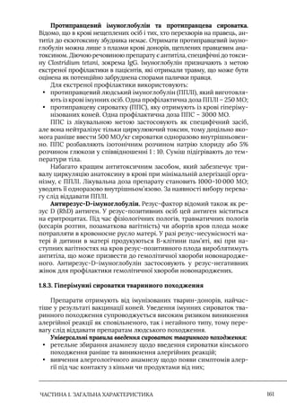 ЧАСТИНА 1. ЗАГАЛЬНА ХАРАКТЕРИСТИКА 161
Протиправцевий імуноглобулін та протиправцева сироватка.
Відомо, що в крові нещеплених осіб і тих, хто перехворів на правець, ан-
титіл до екзотоксину збудника немає. Отримати протиправцевий імуно-
глобулін можна лише з плазми крові донорів, щеплених правцевим ана-
токсином. Діючою речовиною препарату є антитіла, специфічні до токси-
ну Clostridium tetani, зокрема IgG. Iмуноглобулін призначають з метою
екстреної профілактики в пацієнтів, які отримали травму, що може бути
оцінена як потенційно забруднена спорами палички правця.
Для екстреної профілактики використовують:
• протиправцевий людський імуноглобулін (ППЛI), який виготовля-
ють із крові імунних осіб. Одна профілактична доза ППЛI – 250 МО;
• протиправцеву сироватку (ППС), яку отримують із крові гіперіму-
нізованих коней. Одна профілактична доза ППС – 3000 МО.
ППС із лікувальною метою застосовують як специфічний засіб,
але вона нейтралізує тільки циркулюючий токсин, тому доцільно яко-
мога раніше ввести 500 МО/кг сироватки одноразово внутрішньовен-
но. ППС розбавляють ізотонічним розчином натрію хлориду або 5%
розчином глюкози у співвідношенні 1 : 10. Суміш підігрівають до тем-
ператури тіла.
Набагато кращим антитоксичним засобом, який забезпечує три-
валу циркуляцію анатоксину в крові при мінімальній алергізації орга-
нізму, є ППЛI. Лікувальна доза препарату становить 1000–10 000 МО;
уводять її одноразово внутрішньом’язово. За наявності вибору перева-
гу слід віддавати ППЛI.
Антирезус-D-імуноглобулін. Резус-фактор відомий також як ре-
зус D (RhD) антиген. У резус-позитивних осіб цей антиген міститься
на еритроцитах. Під час фізіологічних пологів, травматичних пологів
(кесарів розтин, позаматкова вагітність) чи абортів кров плода може
потрапляти в кровоносне русло матері. У разі резус-несумісності ма-
тері й дитини в матері продукуються В-клітини пам’яті, які при на-
ступних вагітностях на кров резус-позитивного плода вироблятимуть
антитіла, що може призвести до гемолітичної хвороби новонародже-
ного. Антирезус-D-імуноглобулін застосовують у резус-негативних
жінок для профілактики гемолітичної хвороби новонароджених.
1.8.3. Гіперімунні сироватки тваринного походження
Препарати отримують від імунізованих тварин-донорів, найчас-
тіше у результаті вакцинації коней. Уведення імунних сироваток тва-
ринного походження супроводжується високим ризиком виникнення
алергійної реакції як сповільненого, так і негайного типу, тому пере-
вагу слід віддавати препаратам людського походження.
Універсальні правила введення сироваток тваринного походження:
• ретельне збирання анамнезу щодо введення сироватки кінського
походження раніше та виникнення алергійних реакцій;
• вивчення алергологічного анамнезу щодо появи симптомів алер-
гії під час контакту з кіньми чи продуктами від них;
 